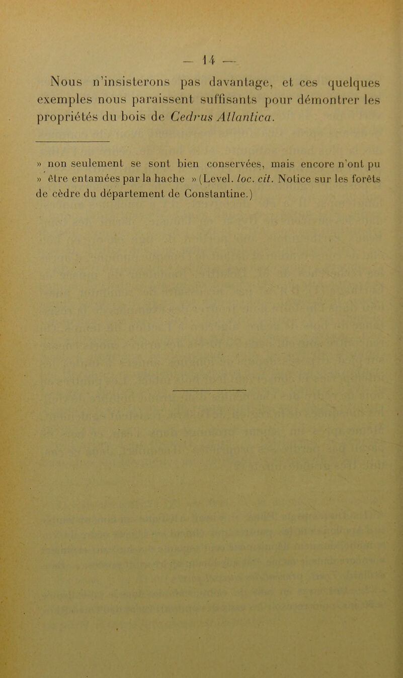 Nous n’insisterons pas davantage, et ces quelques exemples nous paraissent suffisants pour démontrer les propriétés du bois de Cedrus Atlanlica. » non seulement se sont bien conservées, mais encore n’ont pu » être entamées par la hache » (Level. loc. cit. Notice sur les forêts de cèdre du département de Constantine.)