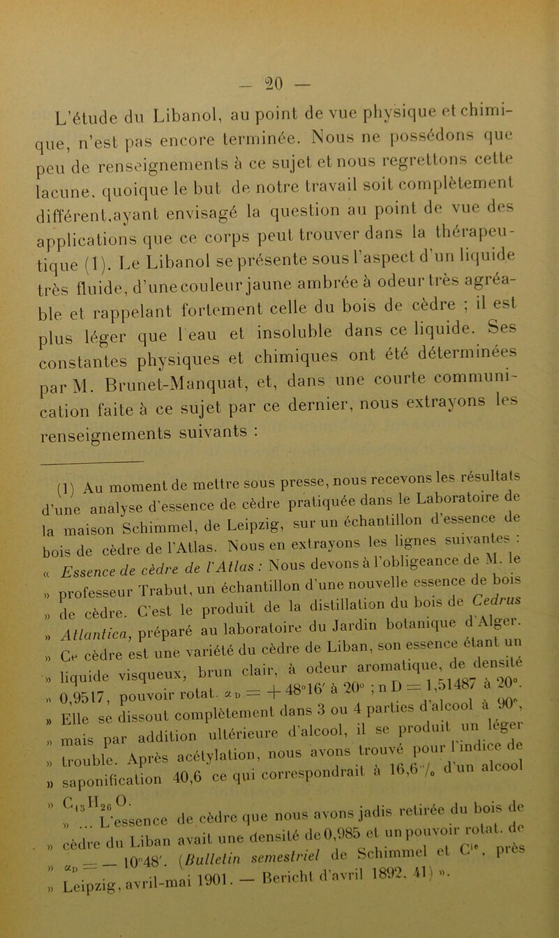 L’étude du Libanol, au point de vue physique et chimi- que, n’est pas encore terminée. Nous ne possédons que peu de renseignements à ce sujet et nous regrettons cette lacune, quoique le but de notre travail soit complètement différent,ayant envisagé la question au point de vue des applications que ce corps peut trouver dans la théiapeu- tique (1). Le Libanol se présente sousl aspect d un liquide très fluide, d’une couleur jaune ambrée à odeur très agréa- ble et rappelant fortement celle du bois de cèdre ; il est plus léger que 1 eau et insoluble dans ce liquide. Ses constantes physiques et chimiques ont été déterminées parM. Brunet-Manquat, et, dans une courte communi- cation faite à ce sujet par ce dernier, nous extrayons les renseignements suivants . (1) Au moment de mettre sous presse, nous recevons les résultats d’une analyse d’essence de cèdre pratiquée dans le Laboratoire de la maison Schimmel, de Leipzig, sur un échantillon d’essence de bois de cèdre de l’Atlas. Nous en extrayons les lignes suivantes . « Essence de cèdre de l'Atlas : Nous devons à 1 obligeance de M. le » professeur Trabut, un échantillon d’une nouvelle essence de bois » de cèdre. C’est le produit de la distillation du bois de Cerf™. ,, Atlantica, préparé au laboratoire du Jardin botanique d Alger. » Ce cèdre est une variété du cèdre de Liban, son essence étant » liquide visqueux, brun clair, I, odeur aromat^ue de densité » 0,9517, pouvoir rotat. »„ = +48 16 a 20 ,n > , Elle se dissout complètement dans 3 ou 4 parties d alcool à . , I maîs par addition ultérieure d'alcool, il se produitur, ége » trouble. Après acétylation, nous avons rouvé pou, 1 indice , „ saponification 40,6 ce qui correspondrait à 16,6 /„ d un alco C„H „ .. L’etence de cèdre que nous avons jadis retirée du bois de , cèdre du Liban avait une densité do0.985 et un pouvoir roUL de i0°48'. (.Bulletin semestriel de Schimmel et C , pics I Leipzig, avril-mai 1901. - Bericht d’avril 1892. 4L »•