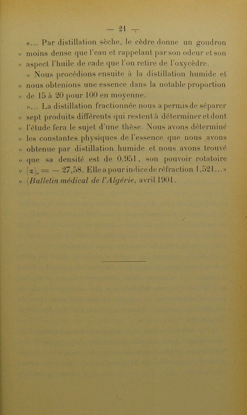 «... Par distillation sèche, le cèdre donne un goudron » moins dense que l’eau et rappelant par son odeur et son » aspect l’huile de cade que l’on retire de l’oxycèdre. » Nous procédions ensuite à la distillation humide et » nous obtenions une essence dans la notable proportion » de 15 à 20 pour 100 en moyenne. »... La distillation fractionnée nous a permis de séparer » sept produits différents qui restent à déterminer et dont » l’étude fera le sujet d’une thèse. Nous avons déterminé » les constantes physiques de l’essence que nous avons » obtenue par distillation humide et nous avons trouvé » que sa densité est de 0,951 , son pouvoir rotatoire » [a]D= — 27,58. Elle a pour indicede réfraction 1,521...» » (Bulletin médical de l'Algérie, avril 1901. /