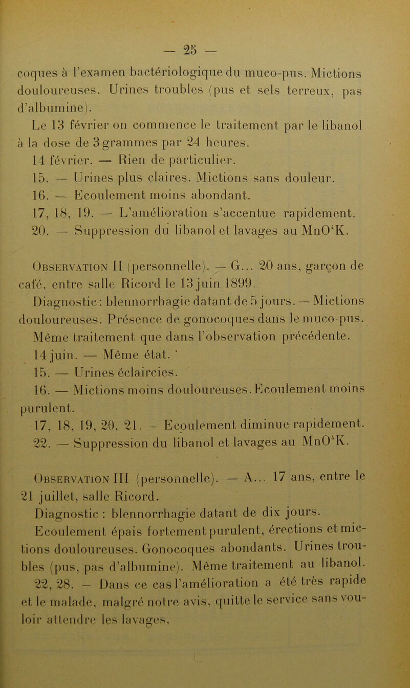 coques à l'examen bactériologique du muco-pus. Mictions douloureuses. Urines troubles (pus et sels terreux, pas d’albumine). Le 13 février on commence le traitement par le libanol à la dose de 3 grammes par 24 heures. 14 février. — Rien de particulier. 15. — Urines plus claires. Mictions sans douleur. 16. — Ecoulement moins abondant. 17. 18, 19. — L’amélioration s’accentue rapidement. 20. — Suppression du libanol et lavages au Mn04K. Observation 11 (personnelle). — G... 20 ans, garçon de café, entre salle Ricord le 13 juin 1899. Diagnostic : blennorrhagie datant de 5 jours. — Mictions douloureuses. Présence de gonocoques dans le muco-pus. Même traitement que dans l’observation précédente. 14 juin. — Même état. ’ 15. — Urines éclaircies. 16. — Mictions moins douloureuses. Ecoulement moins purulent. 17. 18, 19,20, 21. - Ecoulement diminue rapidement. 22. — Suppression du libanol et lavages au MnOvK. Observation III (personnelle). — A... 17 ans, entre le 21 juillet, salle Ricord. Diagnostic : blennorrhagie datant de dix jours. Ecoulement épais fortement purulent, érections et mic- tions douloureuses. Gonocoques abondants. Urines trou- bles (pus, pas d’albumine). Même traitement au libanol. 22, 28. - Dans ce cas l’amélioration a été très rapide et le malade, malgré notre avis, loir attendre les lavages, quitte le service sans vou-