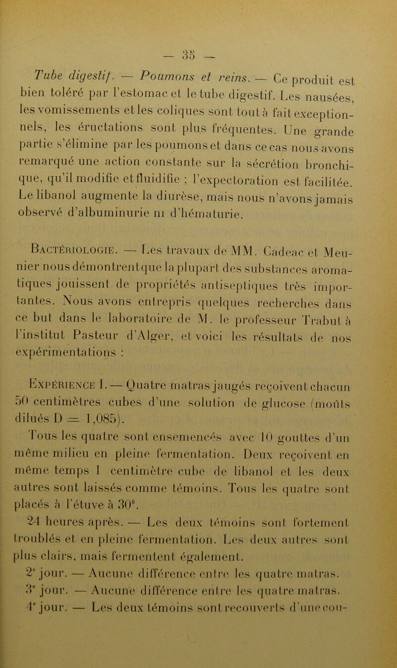 Tube digestif. — Poumons et reins. — Ce produit est bien toléré par l’estomac et le tube digestif. Les nausées, les vomissements et les coliques sont tout à fait exception- nels, les eiuctâtions sont plus fréquentes. Une grande partie s éliminé par les poumons et dans ce cas nous avons remarqué une action constante sur la sécrétion bronchi- que, qu’il modifie et fluidifie ; l’expectoration est facilitée. Le libanol augmente la diurèse, mais nous n’avons jamais observé d’albuminurie ni d’hématurie. Bactériologie. — Les travaux de MM. Cadeac et Meu- nier nous démontrentque la plupart des substances aroma- tiques jouissent de propriétés antiseptiques très impor- tantes. Nous avons entrepris quelques recherches dans ce but dans le laboratoire de M. le professeur Trabut à l’institut Pasteur d’Alger, et voici les résultats de nos expérimentations : Expérience I.— Quatre matras jaugés reçoivent chacun 50 centimètres cubes d’une solution de glucose (moûts dilués D = 1,085). fous les quatre sont ensemencés avec 10 gouttes d’un même milieu en pleine fermentation. Deux reçoivent en même temps 1 centimètre cube de libanol et les deux autres sont laissés comme témoins. Tous les quatre sont placés à l’étuve à 30°. 24 heures après. — Les deux témoins sont fortement troublés et en pleine fermentation. Les deux autres sont plus clairs, mais fermentent également. 2e jour. — Aucune différence entre les quatre matras. 3e jour. — Aucune différence entre les quatre matras. 4e jour. — Les deux témoins sont recouverts d’une cou-