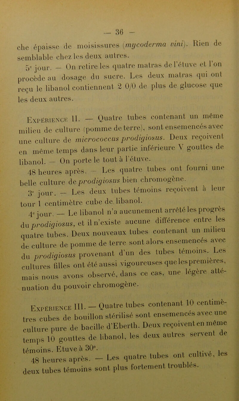 che épaisse de moisissures (mycoderma vint). Rien de semblable chez les deux autres. 5e jour _ On retire les quatre matras de l’étuve et l’on procède au dosage du sucre. Les deux matras qui ont reçu le libanol contiennent 2 0/0 de plus de glucose que les deux autres. Expérience II. — Quatre tubes contenant un même milieu de culture (pomme de terre), sont ensemences avec une culture de micrococcas prodigiosus. Deux reçoivent en même temps dans leur partie inférieure V gouttes de libanol. - On porte le tout à l’étuve. 48 heures après. - Les quatre tubes ont fourni une belle culture de prodigiosus bien chromogène. 3e jour __ Les deux tubes témoins reçoivent à leur tour 1 centimètre cube de libanol. qe jour Le libanol n’a aucunement arrêté les progi ès du prodigiosus, et il n’existe aucune différence entre les quatre tubes. Deux nouveaux tubes contenant unira îeu de culture de pomme de terre sont alors ensemencés avec du prodigiosus provenant d’un des tubes témoins. Les cultures filles ont été aussi vigoureuses quelespremières, mais nous avons observé, dans ce cas, une légère atté- nuation du pouvoir chromogène. Expérience 111. — Quatre tubes contenant 10 centimè- tres'cubes de bouillon stérilisé sont ensemencés avec une culture pure de bacille d’Eberth. Deux reçoivent en même temps 10 gouttes de libanol, les deux autres servent de témoins. Etuve à 30°. 48 heures après. - Les quatre tubes on cultivé, deux tubes témoins sont plus fortement troubles.