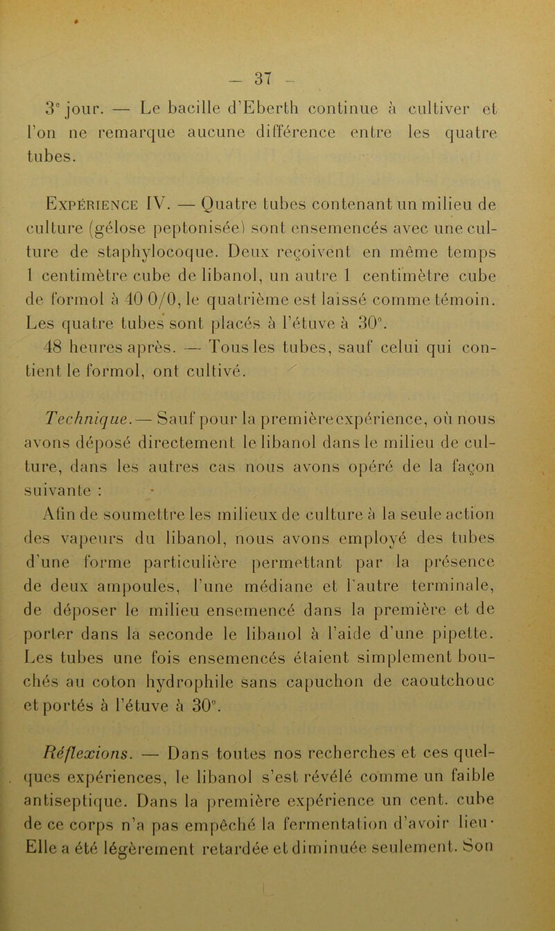 # 3° jour. — Le bacille d’Eberth continue à cultiver et l’on ne remarque aucune différence entre les quatre tubes. Expérience IV. — Quatre tubes contenant un milieu de culture (gélose peptoniséei sont ensemencés avec une cul- ture de staphylocoque. Deux reçoivent en même temps 1 centimètre cube de libanol, un autre 1 centimètre cube de formol à 40 0/0, le quatrième est laissé comme témoin. Les quatre tubes sont placés à l’étuve à 30°. 48 heures après. — Tous les tubes, sauf celui qui con- tient le formol, ont cultivé. Technique.— Sauf pour la premièrecxpérience, où nous avons déposé directement le libanol dans le milieu de cul- ture, dans les autres cas nous avons opéré de la façon suivante : Afin de soumettre les milieux de culture à la seule action des vapeurs du libanol, nous avons employé des tubes d’une forme particulière permettant par la présence de deux ampoules, l’une médiane et l'autre terminale, de déposer le milieu ensemencé dans la première et de porter dans la seconde le libanol à l’aide d’une pipette. Les tubes une fois ensemencés étaient simplement bou- chés au coton hydrophile sans capuchon de caoutchouc et portés à l’étuve à 30°. Réflexions. — Dans toutes nos recherches et ces quel- ques expériences, le libanol s’est révélé comme un faible antiseptique. Dans la première expérience un cent, cube de ce corps n’a pas empêché la fermentation d’avoir lieu- Elle a été légèrement retardée et diminuée seulement. Son