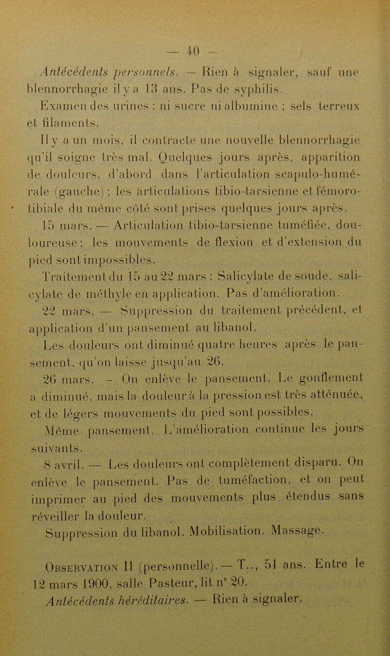 Antécédents personnels. — Rien à signaler, sauf une blennorrhagie il y a 13 ans. Pas de syphilis. Examendes urines: ni sucre ni albumine ; sels ferreux et filaments. Il y a un mois, il contracte une nouvelle blennorrhagie qu’il soigne très mal. Quelques jours après, apparition de douleurs, d’abord dans l’articulation scapulo-humé- rale (gauche) ; les articulations tibio-tarsienne et fémoro- tibiale du même côté sont prises quelques jours après. 15 mars.— Articulation tibio-tarsienne tuméfiée, dou- loureuse; les mouvements de flexion et d’extension du pied sont impossibles. Traitement du 15 au 22 mars: Salicylate de soude, sa 1 i- cylate de méthyle en application. Pas d’amélioration. 22 mars. — Suppression du traitement précédent, et application d’un pansement au libanol. Les douleurs ont diminué quatre heures après le pan- sement, qu’on laisse jusqu’au 2b. 2b mars. - On enlève le pansement. Le gonflement a diminué, mais la douleur à la pression est très atténuée, et de légers mouvements du pied sont possibles. Même pansement. L’amélioration continue les jours suivants. g avril. — Les douleurs ont complètement disparu. On enlève le pansement. Pas de tuméfaction, et on peut imprimer au pied des mouvements plus étendus sans réveiller la douleur. Suppression du libanol. Mobilisation. Massage. Observation 11 (personnelle).— I.., 51 ans. Entre le 12 mars 1900, salle Pasteur, lit n” 20. Antécédents héréditaires. — Rien à signaler.