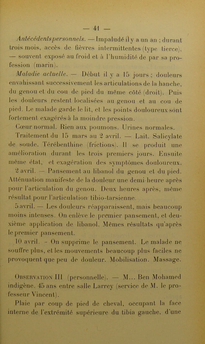 Antécédents personnels. — Impaludé il y a un an ; durant trois mois, accès de fièvres intermittentes (type tierce), — souvent exposé au froid et à l’humidité de par sa pro- fession (marin). Maladie actuelle. — Début il y a 15 jours; douleurs envahissant successivement les articulations de la hanche, du genou et du cou de pied du même côté (droit). Puis les douleurs restent localisées au genou et au cou de pied. Le malade garde le lit, et les points douloureux sont fortement exagérés à la moindre pression. Cœur normal. Rien aux poumons. Urines normales. Traitement du 15 mars au 2 avril. — Lait. Salicylate de soude. Térébenthine (frictions). 11 se produit une amélioration durant les trois premiers jours. Ensuite même état, et exagération des symptômes douloureux. 2 avril. — Pansement au libanol du genou et du pied. Atténuation manifeste de la douleur une demi heure après pour l’articulation du genou. Deux heures après, même résultat pour l’articulation tibio-tarsienne. 5 avril.— Les douleurs réapparaissent, mais beaucoup moins intenses. On enlève le premier pansement, et deu- xième application de libanol. Mêmes résultats qu’après le premier pansement. 10 avril. - On supprime le pansement. Le malade ne souffre plus, et les mouvements beaucoup plus faciles ne provoquent que peu de douleur. Mobilisation. Massage. Observation IIl (personnelle). — M... Ben Mohamed indigène, 45 ans entre salle Larrey (service de M. le pro- fesseur Vincent). Plaie par coup de pied de cheval, occupant la face interne de l’extrémité supérieure du tibia gauche, d’une