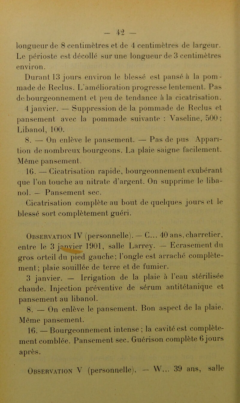 longueur de 8 centimètres et de 4 centimètres de largeur. Le périoste est décollé sur une longueur de 3 centimètres environ. Durant 13 jours environ le blessé est pansé à la pom - made de Reclus. L’amélioration progresse lentement. Pas de bourgeonnement et peu de tendance à la cicatrisation. 4 janvier. — Suppression de la pommade de Reclus et pansement avec la pommade suivante : Vaseline, 500 ; Libanol, 100. 8. — On enlève le pansement. — Pas de pus Appari- tion de nombreux bourgeons. La plaie saigne Facilement. Même pansement. 16. —Cicatrisation rapide, bourgeonnement exubérant que l’on touche au nitrate d’argent. On supprime le liba- nol. — Pansement sec. Cicatrisation complète au bout de quelques jours et le blessé sort complètement guéri. Observation IV (personnelle). — C... 40 ans, charretier, entre le 3 janvier 1901, salle Larrey. — Ecrasement du gros orteil du pied gauche; l’ongle est arraché complète- ment; plaie souillée de terre et de fumier. 3 janvier. — Irrigation de la plaie a 1 eau stérilisée chaude. Injection préventive de sérum antitétanique et pansement au libanol. 8. — On enlève le pansement. Bon aspect de la plaie. Même pansement. 16. — Bourgeonnement intense ; la cavité est complète- ment comblée. Pansement sec. Guérison complète 6 joui s après. Observation V (personnelle), — \\ ... 39 ans, salle