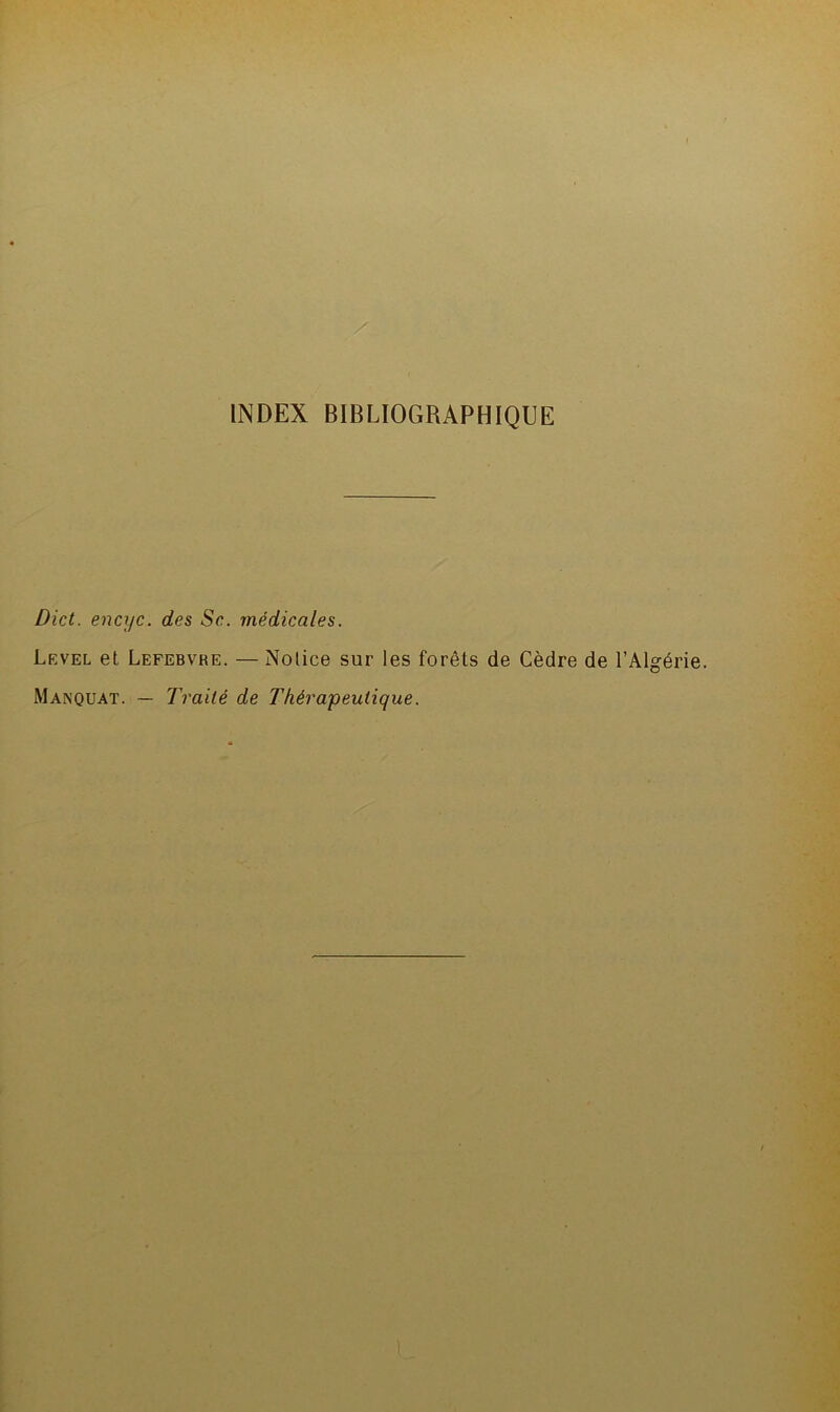 INDEX BIBLIOGRAPHIQUE Dict. encyc. des Se. médicales. Level et Lefebvre. — Notice sur les forêts de Cèdre de l’Algérie. Manquât. — Traité de Thérapeutique.