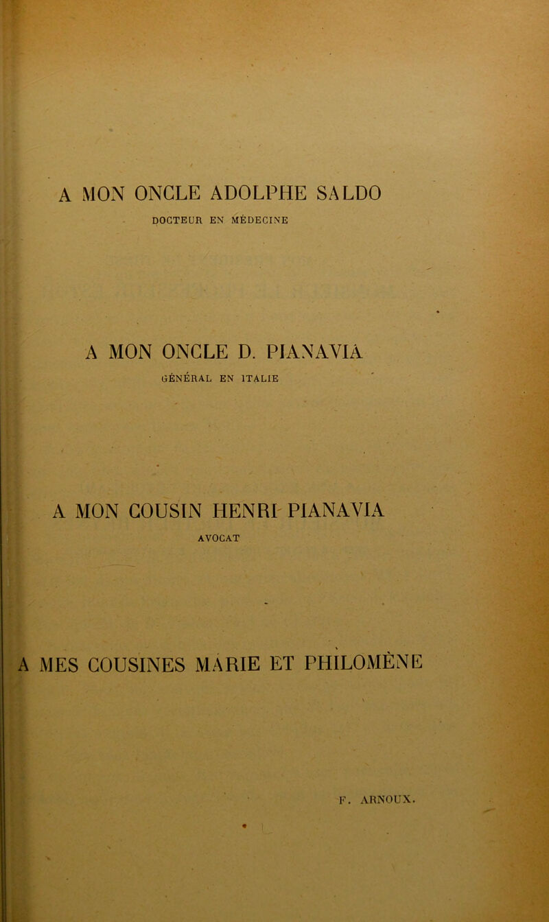 A MON ONCLE ADOLPHE SALDO DOCTEUR EN MÉDECINE A MON ONCLE D. PIANAVIÀ GÉNÉRAL EN ITALIE A MON COUSIN HENRI PIANAVIA AVOCAT A MES COUSINES MARIE ET PHILO MÈNE F. ARNOUX. l