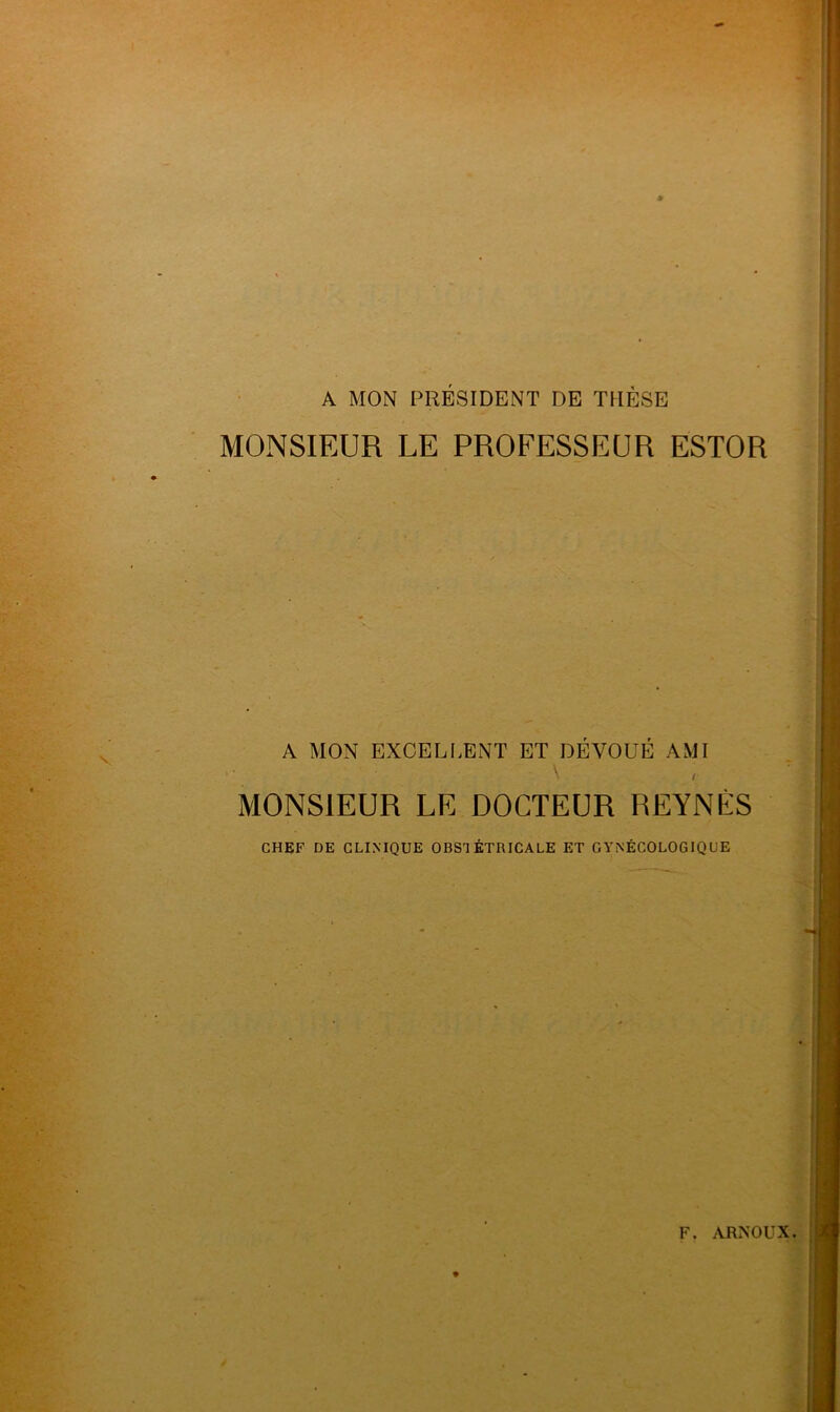 A MON PRÉSIDENT DE THÈSE MONSIEUR LE PROFESSEUR ESTOR A MON EXCELLENT ET DÉVOUÉ AMI \ , MONSIEUR LE DOCTEUR REYNÈS CHEF DE CLINIQUE OBSTÉTRICALE ET GYNÉCOLOGIQUE F. ARNOUX.
