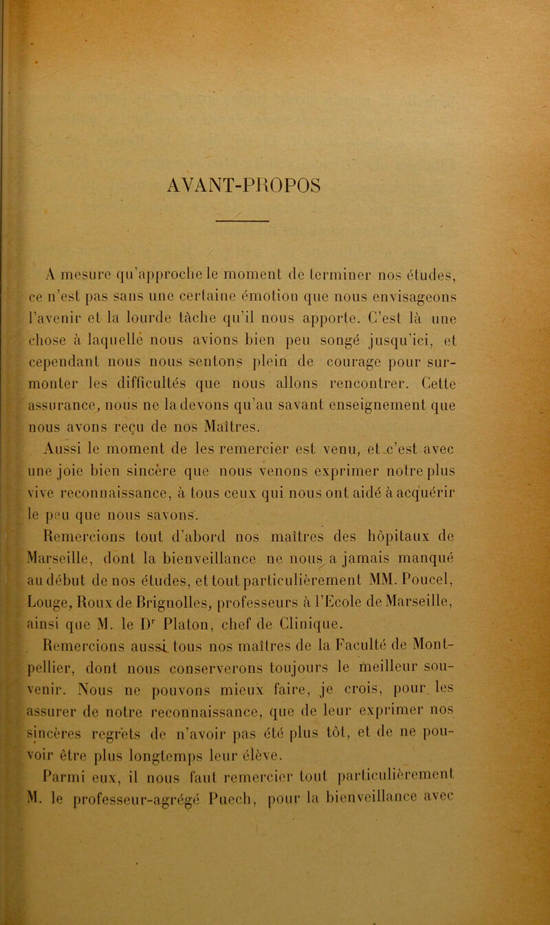 AYANT-PROPOS A mesure qu’approche le moment de terminer nos études, ce n’est pas sans line certaine émotion que nous envisageons l’avenir et la lourde tâche qu’il nous apporte. C’est là une chose à laquelle nous avions bien peu songé jusqu’ici, et cependant nous nous sentons plein de courage pour sur- monter les difficultés que nous allons rencontrer. Cette assurance, nous ne la devons qu’au savant enseignement que nous avons reçu de nos Maîtres. Aussi le moment de les remercier est venu, et c’est avec une joie bien sincère que nous venons exprimer notre plus vive reconnaissance, à tous ceux qui nous ont aidé à acquérir le peu que nous savons. Remercions tout d’abord nos maîtres des hôpitaux de Marseille, dont la bienveillance ne nous a jamais manqué au début de nos études, et tout particulièrement MM.Poucel, Longe, Roux de Brignolles, professeurs à l’Ecole de Marseille, ainsi que M. le Dr Platon, chef de Clinique. Remercions aussi, tous nos maîtres de la Faculté de Mont- pellier, dont nous conserverons toujours le meilleur sou- venir. Nous ne pouvons mieux faire, je crois, pour les assurer de notre reconnaissance, que de leur exprimer nos sincères regrets de n’avoir pas été plus tôt, et de ne pou- voir être plus longtemps leur élève. Parmi eux, il nous faut remercier tout particulièrement M. le professeur-agrégé Pucch, pour la bienveillance avec