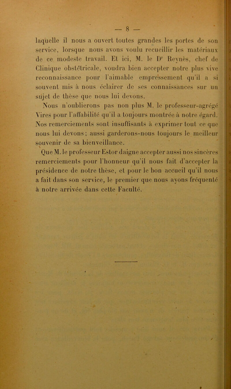 laquelle il nous a ouvert toutes grandes les portes de son service, lorsque nous avons voulu recueillir les matériaux de ce modeste travail. Et ici, M. le Dr Revnès, chef de Clinique obstétricale, voudra bien accepter notre plus vive reconnaissance pour l’aimable empressement qu’il a si souvent mis à nous éclairer de ses connaissances sur un sujet de thèse que nous lui devons. Nous n’oublierons pas non plus M. le professeur-agrégé Yii 'es pour l’affabilité qu’il a toujours montrée à notre égard. Nos remerciements sont insuffisants à exprimer tout ce que nous lui devons; aussi garderons-nous toujours Je meilleur souvenir de sa bienveillance. \ Que M. le professeur Estor daigne accepter aussi nos sincères remerciements pour l’honneur qu’il nous fait d’accepter la présidence de notre thèse, et pour le bon accueil qu'il nous a fait dans son service, le premier que nous ayons fréquenté à notre arrivée dans cette Faculté.