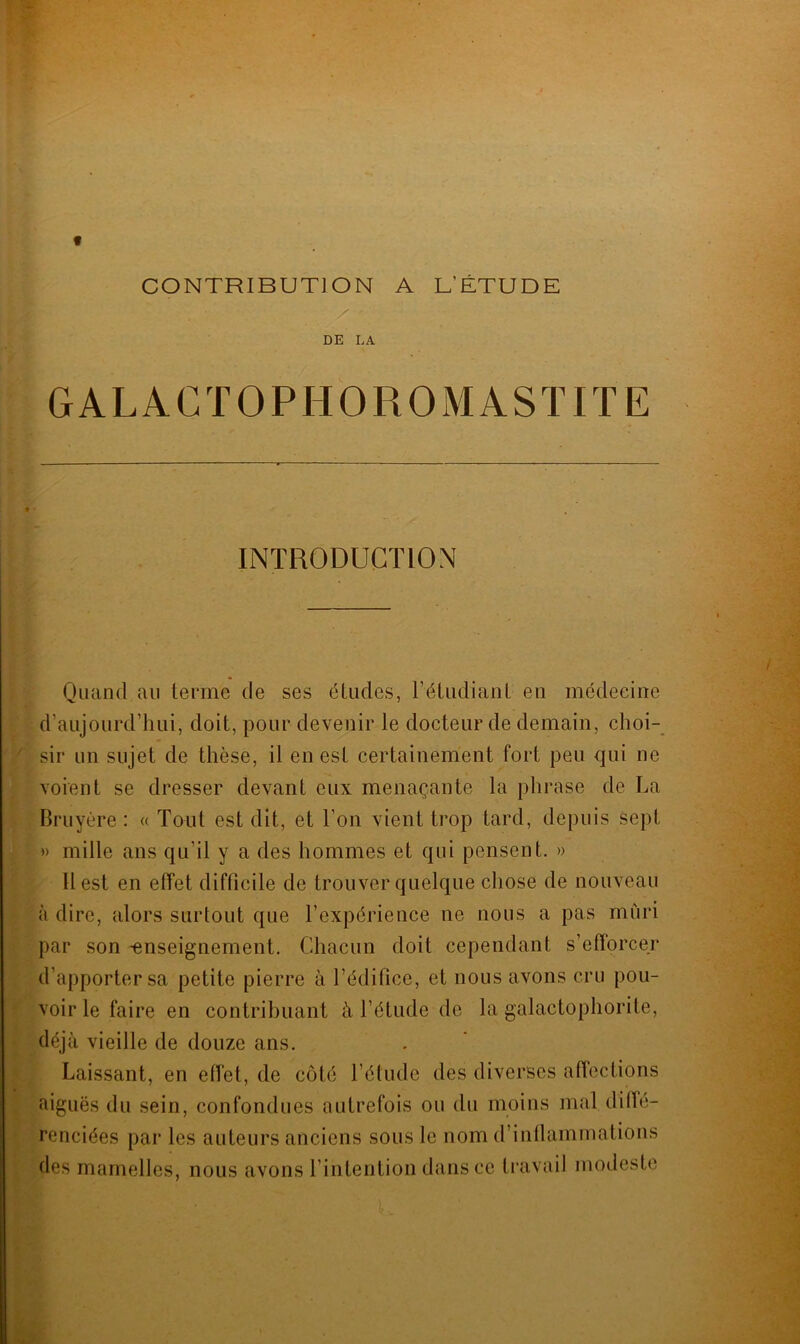 CONTRIBUTION A L’ÉTUDE DE LA GALACTOPIIOROMASTITE INTRODUCTION Quand au terme de ses études, l’étudiant en médecine d’aujourd’hui, doit, pour devenir le docteur de demain, choi- sir un sujet de thèse, il en est certainement fort peu qui ne voient se dresser devant eux menaçante la phrase de La Bruyère : « Tout est dit, et l’on vient trop tard, depuis sept » mille ans qu’il y a des hommes et qui pensent. » Il est en effet difficile de trouver quelque chose de nouveau à dire, alors surtout que l’expérience ne nous a pas mûri par son -enseignement. Chacun doit cependant s’efforcer d’apporter sa petite pierre à l’édifice, et nous avons cru pou- voir le faire en contribuant à l’étude de la galactophorite, déjà vieille de douze ans. Laissant, en effet, de côté l’étude des diverses affections aiguës du sein, confondues autrefois ou du moins mal diffé- renciées par les auteurs anciens sous le nom d’inflammations des mamelles, nous avons l’intention dans ce travail modeste
