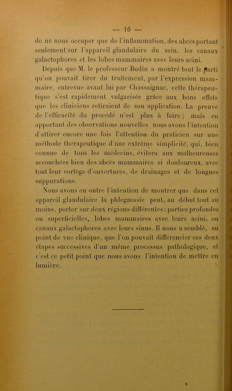 (le no nous occuper que de l’inflammation, des abcès portant seulement sur l’appareil glandulaire du sein, les canaux galactophores et les lobes mammaires avec leurs acini. Depuis que M. le professeur Budin a montré tout le parti qu’on pouvait tirer du traitement, par l’expression mam- maire, entrevue avant lui par Chassaignac, celte thérapeu- tique s’est rapidement vulgarisée grâce aux bons effets que les cliniciens retiraient de son application. La-preuve de l’efficacité du procédé n’est plus à faire ; mais en apportant des observations nouvelles, nous avons l’intention d’attirer encore une fois l’attention du praticien sur une méthode thérapeutique d’une extrême simplicité, qui, bien connue de tous les médecins, évitera aux malheureuses accouchées bien des abcès mammaires si douloureux, avec tout leur cortège d’ouvertures, de drainages et de longues suppurations. Nous avons en outre l’intention de montrer que dans cet appareil glandulaire la phlegmasie peut, au début tout au moins, porter sur deux régions différentes: parties profondes ou superficielles, lobes mammaires avec leurs aciniT ou canaux galactophores avec leurs sinus. Il nous a semblé, au point de vue clinique, que l’on pouvait différencier ces deux étapes successives d’un même processus pathologique, et c'est ce petit point que nous avons l’intention de mettre en lumière. i • ■