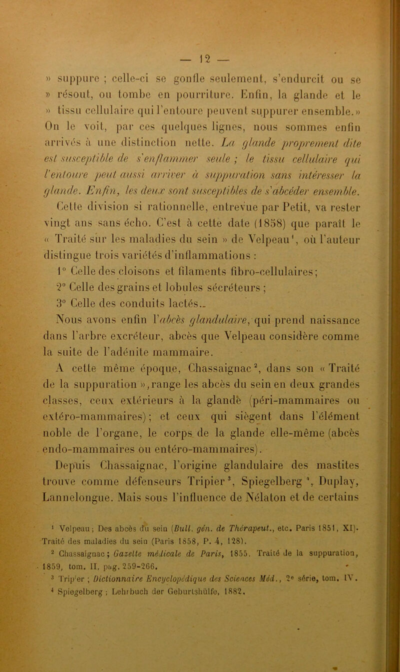 » suppure ; celle-ci se gonfle seulement, s’endurcit ou se » résout, ou tombe en pourriture. Enfin, la glande et le » tissu cellulaire qui l’entoure peuvent suppurer ensemble.» On le voit, par ces quelques lignes, nous sommes enfin arrivés à une distinction nette. La glande proprement dite est susceptible de s enflammer seule ; le tissu cellulaire qui l'entoure peut aussi arriver à suppuration sans intéresser la glande. Enfin, les deux sont susceptibles de sabcéder ensemble. Cette division si rationnelle, entrevue par Petit, va rester vingt ans sans écho. C’est à cette date (1858) que paraît le « Traité sur les maladies du sein » de Velpeau', où l’auteur distingue trois variétés d’inflammations : 1° Celle des cloisons et filaments fibro-cellulaires ; 2° Celle des grains et lobules sécréteurs ; 3° Celle des conduits lactés._ Nous avons enfin Y abcès glandulaire, qui prend naissance dans l’arbre excréteur, abcès que Velpeau considère comme la suite de l’adénite mammaire. A cette même époque, Chassaignac1 2, dans son «Traité de la suppuration », range les abcès du sein en deux grandes classes, ceux extérieurs à la glandé (péri-mammaires on extéro-mammaires) ; et ceux qui siègent dans l'élément noble de l’organe, le corps de la glande elle-même (abcès endo-mammaires ou entéro-mammaires). Depuis Chassaignac, l’origine glandulaire des mastites trouve comme défenseurs Tripier3, Spiegelberg % Du play, Lannelongue. Mais sous l’influence de Nélaton et de certains 1 Velpeau; Des abcès du seiu [Bull. gén. de Thérapeut., etc. Paris 1851, XI). Traité des maladies du sein (Paris 1858, P. 4, 128). 2 Chassaignac; Gazette médicale de Paris, 1855. Traité de la suppuration, 1859, tom. II, pag.259-266. 3 Trip:er ; Dictionnaire Encyclopédique des Sciences Med., 2° série, tom. IV. * Spiegelberg ; Lehrbuch der Geburlshiilfe, 1882.
