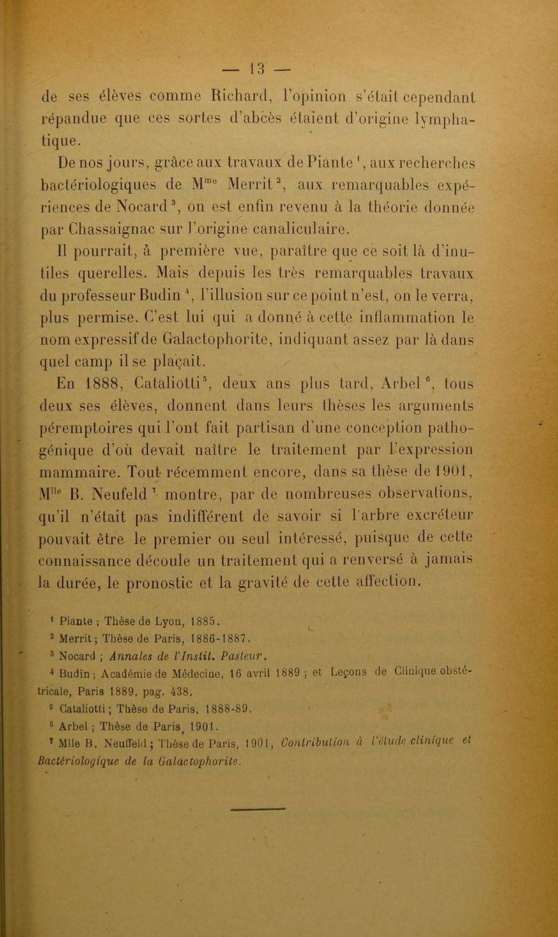 de ses élèves comme Richard, l’opinion s’était cependant répandue que ces sortes d’abcès étaient d’origine lympha- tique. De nos jours, grâce aux travaux de Pian te1, aux recherches bactériologiques de M,De Merrit2, aux remarquables expé- riences de Nocard3 4, on est enfin revenu à la théorie donnée par Chassaignac sur l’origine canaliculaire. 11 pourrait, â première vue, paraître que ce soit là d’inu- tiles querelles. Mais depuis les très remarquables travaux du professeur Budin /(, l’illusion sur ce point n’est, on le verra, plus permise. C’est lui qui a donné à cette inflammation le nom expressif de Galactophorite, indiquant assez par là dans quel camp il se plaçait. En 1888, Cataliotti5, deux ans plus tard, Arbel6 7, tous deux ses élèves, donnent dans leurs thèses les arguments péremptoires qui l’ont fait partisan d’une conception patho- génique d’où devait naître le traitement par l’expression mammaire. Tout-récemment encore, dans sa thèse de 1901, Mlle B. Neufeld 1 montre, par de nombreuses observations, qu’il n’était pas indifférent de savoir si l’arbre excréteur pouvait être le premier ou seul intéressé, puisque de cette connaissance découle un traitement qui a renversé à jamais la durée, le pronostic et la gravité de cette affection. 1 Piante -, Thèse de Lyon, 1885. 2 Merrit; Thèse de Paris, 1886-1887. 3 Nocard ; Annales de l'Inslit. Pasteur. 4 Budin; Académie de Médecine, 16 avril 1889 ; et Leçons de Clinique obsté- tricale, Paris 1889, pag. 438. 6 Cataliotti ; Thèse de Paris, 1888-89. 6 Arbel ; Thèse de Paris 1901. 7 Mlle B. Neufleld ; Thèse de Paris, 1901, Contribution à l'étude clinique et Bactériologique de la Galactophorite.