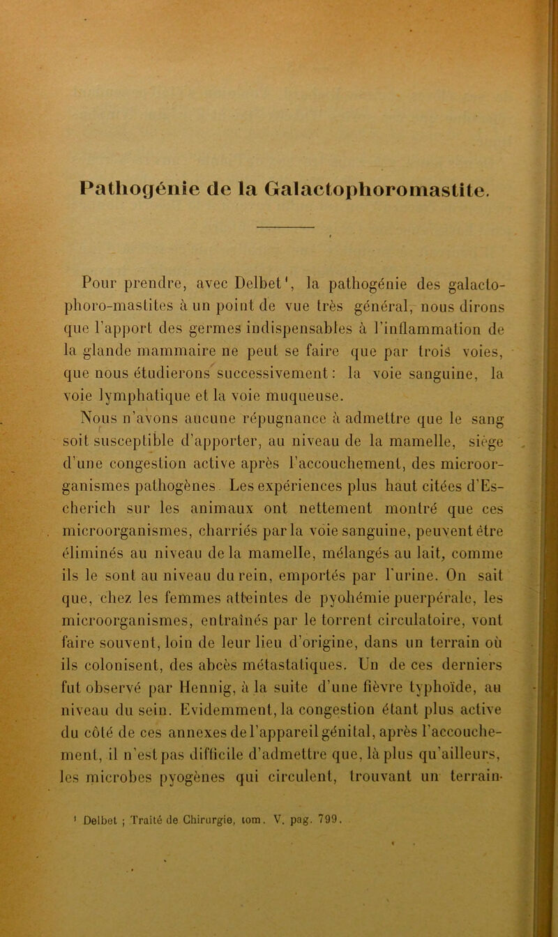 Pour prendre, avec Delbet’, la patliogénie des galacto- phoro-mastites à un point de vue très général, nous dirons que l’apport des germes indispensables à l’inflammation de la glande mammaire ne peut se faire que par trois voies, que nous étudierons successivement : la voie sanguine, la voie lymphatique et la voie muqueuse. Nous n’avons aucune répugnance à admettre que le sang soit susceptible d’apporter, au niveau de la mamelle, siège d’une congestion active après l’accouchement, des microor- ganismes pathogènes. Les expériences plus haut citées d’Es- cherich sur les animaux ont nettement montré que ces microorganismes, charriés parla voie sanguine, peuvent être éliminés au niveau delà mamelle, mélangés au lait, comme ils le sont au niveau du rein, emportés par l'urine. On sait que, chez les femmes atteintes de pyohémie puerpérale, les microorganismes, entraînés par le torrent circulatoire, vont faire souvent, loin de leur lieu d’origine, dans un terrain où ils colonisent, des abcès métastatiques. Un de ces derniers fut observé par Hennig, à la suite d’une fièvre typhoïde, au niveau du sein. Evidemment, la congestion étant plus active du côté de ces annexes de l’appareil génital, après l’accouche- ment, il n’est pas difficile d’admettre que, là plus qu'ailleurs, les microbes pyogènes qui circulent, trouvant un terrain-