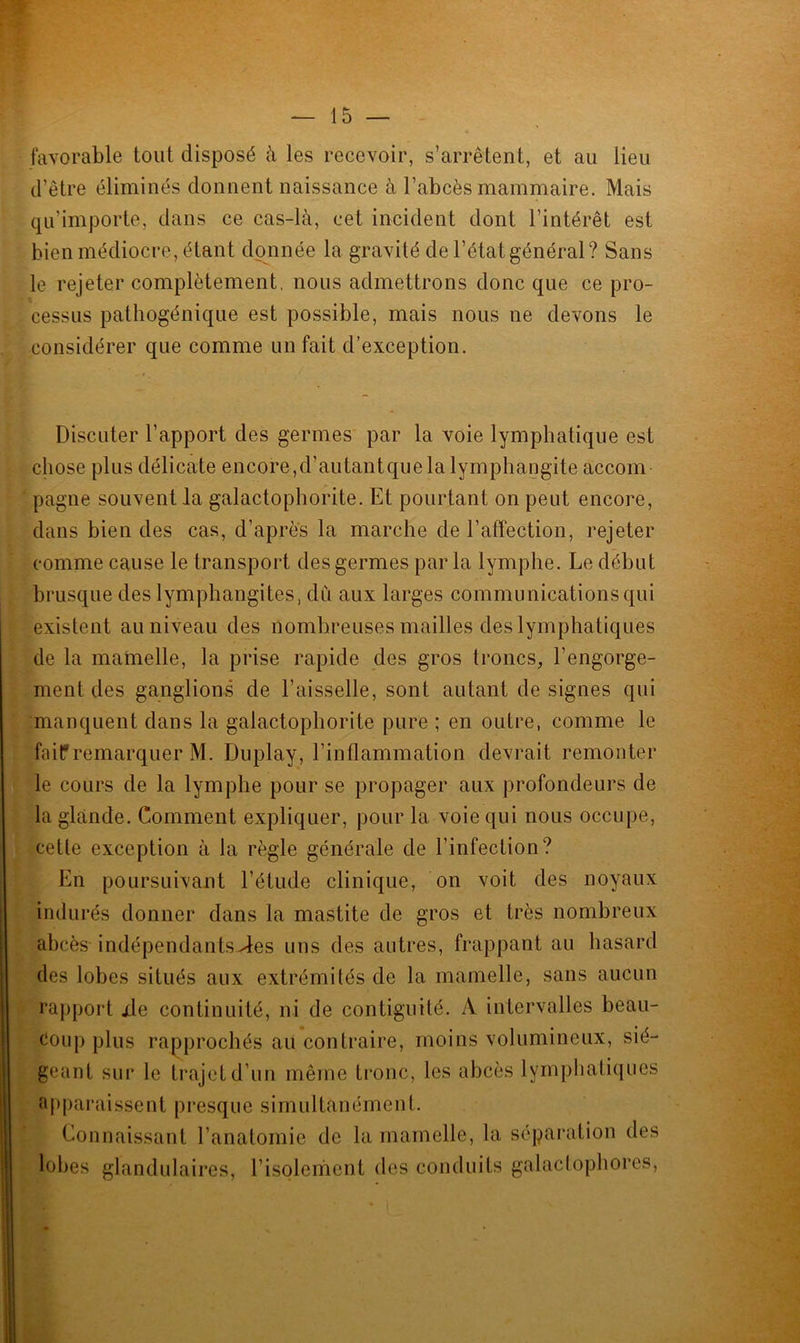 favorable tout disposé à les recevoir, s’arrêtent, et au lieu d’être éliminés donnent naissance à l’abcès mammaire. Mais qu’importe, dans ce cas-là, cet incident dont l’intérêt est bien médiocre, étant donnée la gravité de l’état général? Sans le rejeter complètement, nous admettrons donc que ce pro- cessus pathogénique est possible, mais nous ne devons le considérer que comme un fait d’exception. Discuter l’apport des germes par la voie lymphatique est chose plus délicate encore,d’autantque la lymphangite accom- pagne souvent la galactophorite. Et pourtant on peut encore, dans bien des cas, d’après la marche de l’affection, rejeter comme cause le transport des germes par la lymphe. Le début brusque des lymphangites, dû aux larges communications qui existent au niveau des nombreuses mailles des lymphatiques de la mamelle, la prise rapide des gros troncs, l’engorge- ment des ganglions de l’aisselle, sont autant de signes qui manquent dans la galactophorite pure ; en outre, comme le fairremarquer M. Duplay, l’inflammation devrait remonter le cours de la lymphe pour se propager aux profondeurs de la glande. Comment expliquer, pour la voie qui nous occupe, cette exception à la règle générale de l’infection? En poursuivant l’étude clinique, on voit des noyaux indurés donner dans la mastite de gros et très nombreux abcès indépendants-des uns des autres, frappant au hasard des lobes situés aux extrémités de la mamelle, sans aucun rapport xle continuité, ni de contiguité. A intervalles beau- coup plus rapprochés au contraire, moins volumineux, sié- geant sur le trajet d’un même tronc, les abcès lymphatiques apparaissent presque simultanément. Connaissant l’anatomie de la mamelle, la séparation des lobes glandulaires, l’isolement des conduits galactophores,