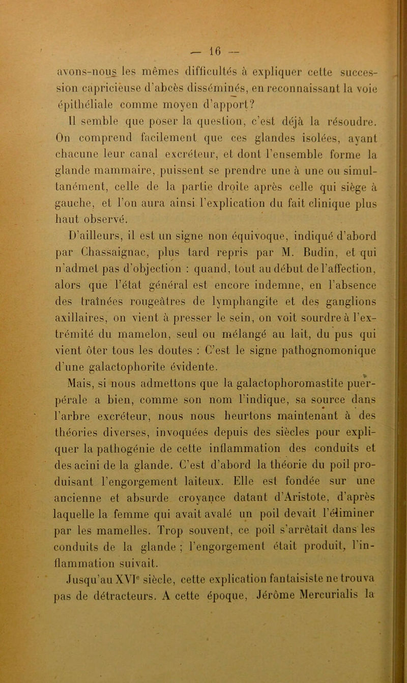 avons-nous les mêmes difficultés à expliquer cette succes- sion capricieuse d'abcès disséminés, en reconnaissant la voie épithéliale comme moyen d’apport? 11 semble que poser la question, c’est déjà la résoudre. On comprend facilement que ces glandes isolées, ayant chacune leur canal excréteur, et dont l’ensemble forme la glande mammaire, puissent se prendre une à une ou simul- tanément, celle de la partie droite après celle qui siège à gauche, et l’on aura ainsi l’explication du fait clinique plus haut observé. D’ailleurs, il est un signe non équivoque, indiqué d’abord par Chassaignac, plus tard repris par M. Budin, et qui n’admet pas d’objection : quand, tout au début de l’affection, alors que l’état général est encore indemne, en l’absence des traînées rougeâtres de lymphangite et des ganglions axillaires, on vient à presser le sein, on voit sourdre à l’ex- trémité du mamelon, seul ou mélangé au lait, du pus qui vient ôter tous les doutes : C’est le signe pathognomonique d’une galactophorite évidente. Mais, si nous admettons que la galactophoromastite puer- pérale a bien, comme son nom l’indique, sa source dans l’arbre excréteur, nous nous heurtons maintenant à des théories diverses, invoquées depuis des siècles pour expli- quer la pathogénie de cette inflammation des conduits et desacini de la glande. C’est d’abord la théorie du poil pro- duisant l’engorgement laiteux. Elle est fondée sur une ancienne et absurde croyance datant d’Aristote, d’après laquelle la femme qui avait avalé un poil devait l’éliminer par les mamelles. Trop souvent, ce poil s’arrêtait dans les conduits de la glande ; l’engorgement était produit, l’in- flammation suivait. Jusqu’au XVI0 siècle, cette explication fantaisiste ne trouva pas de détracteurs. A cette époque, Jérôme Mercurialis la