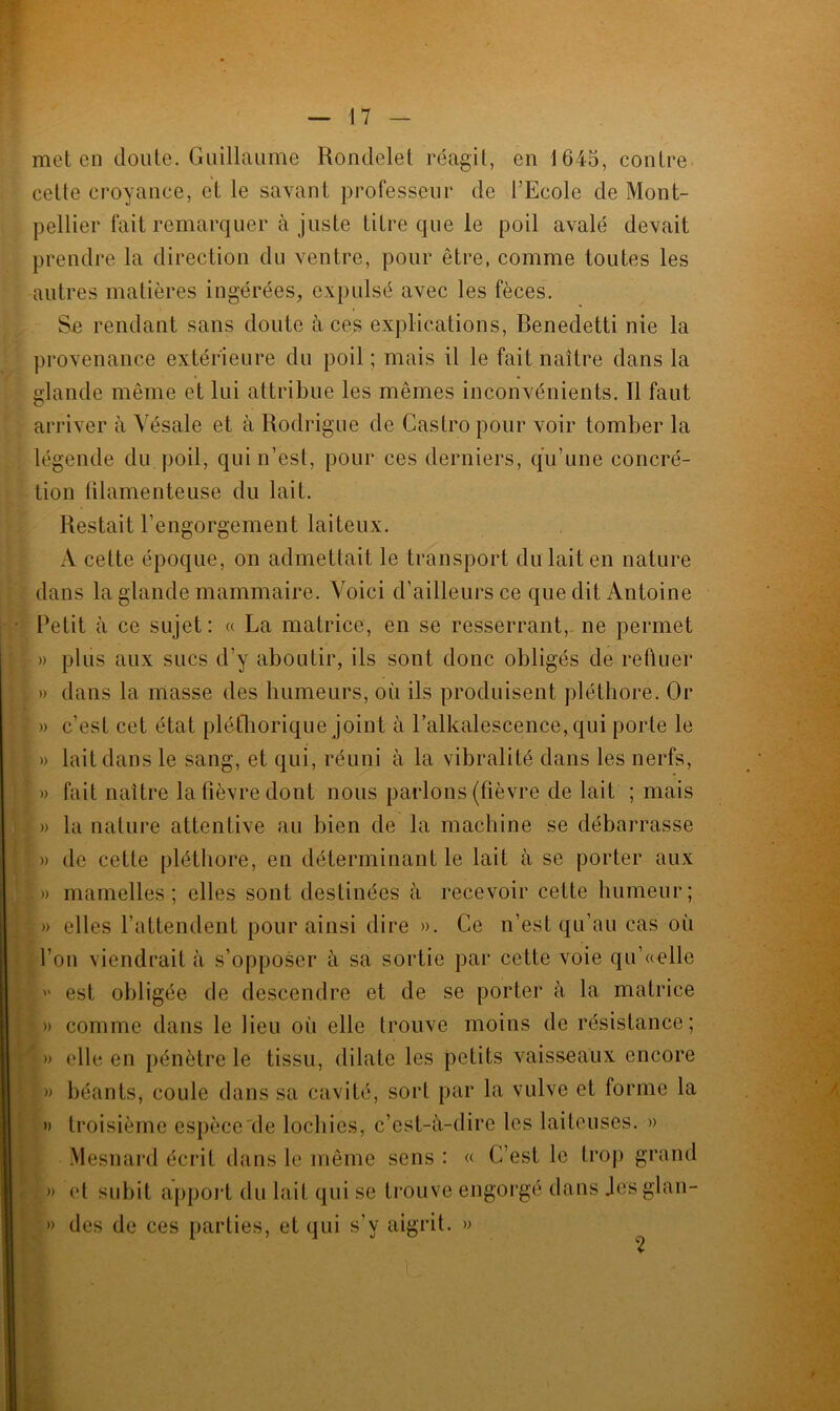 met en doute. Guillaume Rondelet réagit, en 1645, contre cette croyance, et le savant professeur de l’Ecole de Mont- pellier fait remarquer à juste titre que le poil avalé devait prendre la direction du ventre, pour être, comme toutes les autres matières ingérées, expulsé avec les fèces. Se rendant sans doute aces explications, Benedetti nie la provenance extérieure du poil ; mais il le fait naître dans la glande même et lui attribue les mêmes inconvénients. Il faut arriver à Yésale et à Rodrigue de Castro pour voir tomber la légende du poil, qui n’est, pour ces derniers, qu’une concré- tion lilamenteuse du lait. Restait l’engorgement laiteux. A celte époque, on admettait le transport du lait en nature dans la glande mammaire. Voici d’ailleurs ce que dit Antoine Petit à ce sujet: « La matrice, en se resserrant, ne permet » plus aux sucs d’y aboutir, ils sont donc obligés de refluer » dans la masse des humeurs, où ils produisent pléthore. Or » c’est cet état pléthorique joint à l’alkalescence, qui porte le » lait dans le sang, et qui, réuni à la vibralité dans les nerfs, » fait naître la fièvre dont nous parlons (fièvre de lait ; mais » la nature attentive au bien de la machine se débarrasse » de cette pléthore, en déterminant le lait à se porter aux |» mamelles ; elles sont destinées à recevoir cette humeur; ; » elles l’attendent pour ainsi dire ». Ce n’est qu’au cas où l’on viendrait à s’opposer à sa sortie par cette voie qu’«elle  est obligée de descendre et de se porter à la matrice |» comme dans le lieu oii elle trouve moins de résistance; l» elle en pénètre le tissu, dilate les petits vaisseaux encore I» béants, coule dans sa cavité, sort par la vulve et forme la » troisième espèce'de lochies, c’est-à-dire les laiteuses. » Mesnard écrit dans le même sens : « C’est le trop grand » et subit apport du lait qui se trouve engorgé dans Jesglan- » des de ces parties, et qui s’v aigrit. » b