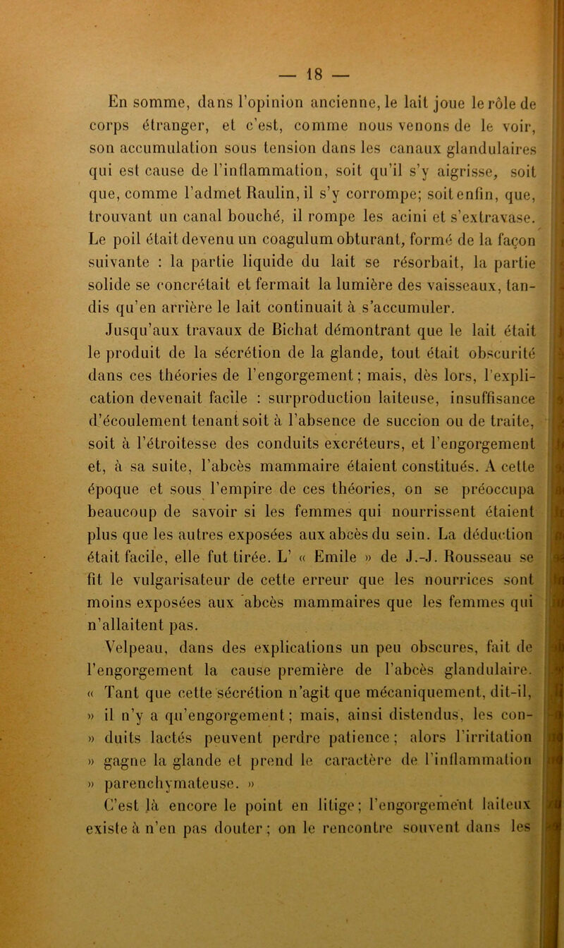 En somme, dans l’opinion ancienne, le lait joue le rôle de corps étranger, et c’est, comme nous venons de le voir, son accumulation sous tension dans les canaux glandulaires qui est cause de l’inflammation, soit qu’il s’y aigrisse, soit que, comme l’admet Raulin,il s’y corrompe; soit enfin, que, trouvant un canal bouché, il rompe les acini et s’extravase. Le poil était devenu un coagulum obturant, formé de la façon suivante : la partie liquide du lait se résorbait, la partie solide se eoncrétait et fermait la lumière des vaisseaux, tan- dis qu’en arrière le lait continuait à s’accumuler. Jusqu’aux travaux de Bichat démontrant que le lait était le produit de la sécrétion de la glande, tout était obscurité dans ces théories de l’engorgement; mais, dès lors, l’expli- cation devenait facile : surproduction laiteuse, insuffisance d’écoulement tenant soit à l’absence de succion ou de traite, soit à l’étroitesse des conduits excréteurs, et l’engorgement et, à sa suite, l’abcès mammaire étaient constitués. A cette époque et sous l’empire de ces théories, on se préoccupa beaucoup de savoir si les femmes qui nourrissent étaient plus que les autres exposées aux abcès du sein. La déduction était facile, elle fut tirée. L’ « Emile » de J.-J. Rousseau se fit le vulgarisateur de cette erreur que les nourrices sont moins exposées aux abcès mammaires que les femmes qui n’allaitent pas. Velpeau, dans des explications un peu obscures, fait de l’engorgement la cause première de l’abcès glandulaire. « Tant que cette sécrétion n’agit que mécaniquement, dit-il, » il n’y a qu’engorgement ; mais, ainsi distendus, les con- » duits lactés peuvent perdre patience ; alors l’irritation » gagne la glande et prend le caractère de l’inflammation » parenchymateuse. » C’est là encore le point en litige; l’engorgement laiteux existe à n’en pas douter; on le rencontre souvent dans les