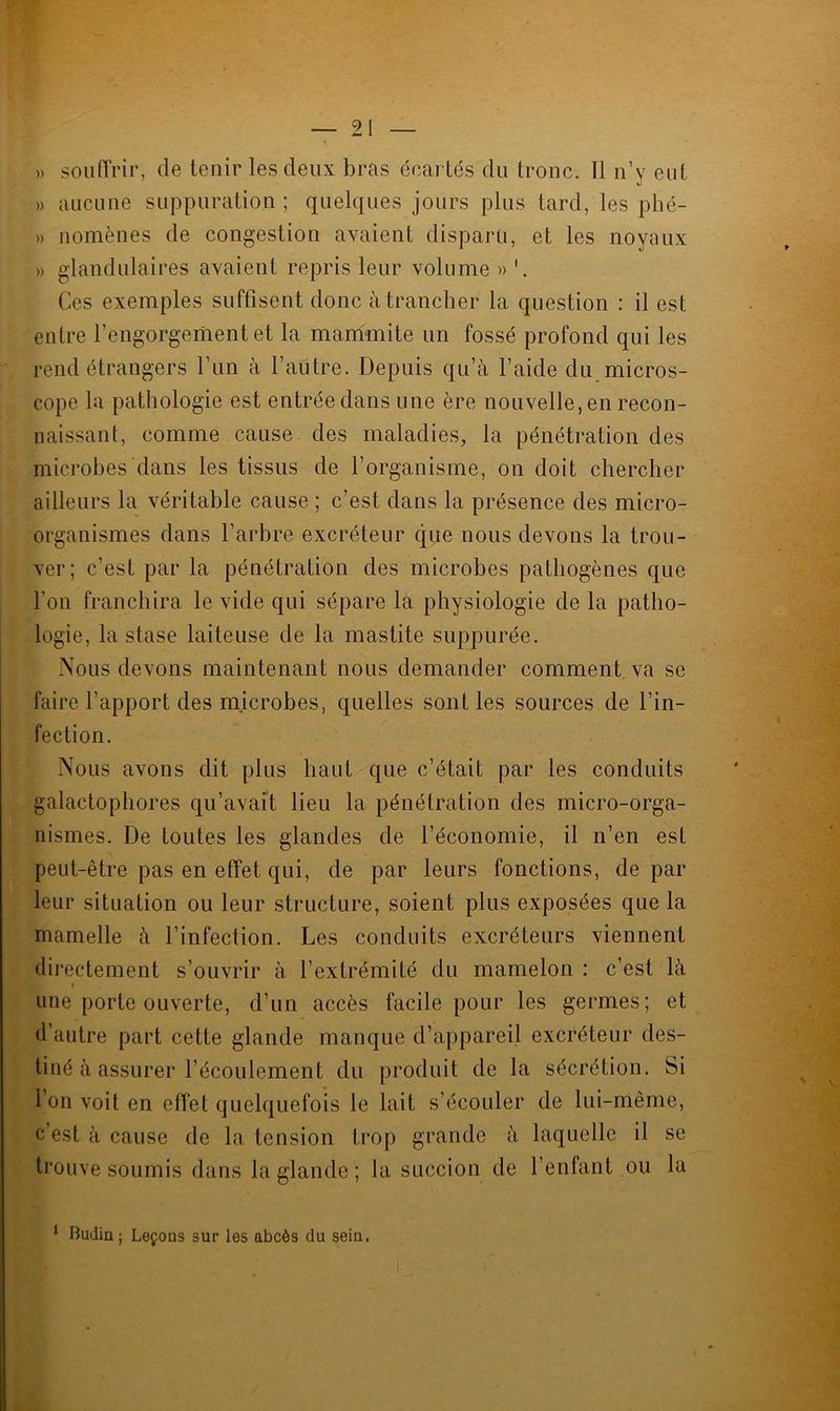» souffrir, de tenir les deux bras écartés du tronc. 11 n’y eut » aucune suppuration ; quelques jours plus tard, les phé- » nomènes de congestion avaient disparu, et les noyaux » glandulaires avaient repris leur volume » Ces exemples suffisent donc à trancher la question : il est entre l’engorgement et la mammite un fossé profond qui les rend étrangers l’un à l’autre. Depuis qu’à l’aide du micros- cope la pathologie est entrée dans une ère nouvelle, en recon- naissant, comme cause des maladies, la pénétration des microbes dans les tissus de l’organisme, on doit chercher ailleurs la véritable cause ; c’est dans la présence des micro- organismes dans l’arbre excréteur que nous devons la trou- ver; c’est par la pénétration des microbes pathogènes que l’on franchira le vide qui sépare la physiologie de la patho- logie, la stase laiteuse de la mastite suppurée. Nous devons maintenant nous demander comment va se faire l’apport des microbes, quelles sont les sources de l’in- fection. Nous avons dit plus haut que c’était par les conduits galactophores qu’avait lieu la pénétration des micro-orga- nismes. De toutes les glandes de l’économie, il n’en est peut-être pas en effet qui, de par leurs fonctions, de par leur situation ou leur structure, soient plus exposées que la mamelle à l’infection. Les conduits excréteurs viennent directement s’ouvrir à l’extrémité du mamelon : c’est là f une porte ouverte, d’un accès facile pour les germes; et d’autre part cette glande manque d’appareil excréteur des- tiné à assurer l’écoulement du produit de la sécrétion. Si l’on voit en effet quelquefois le lait s’écouler de lui-même, c’est à cause de la tension trop grande à laquelle il se trouve soumis dans la glande ; la succion de Tentant ou la L 1 Budin ; Leçons sur les abcès du sein.