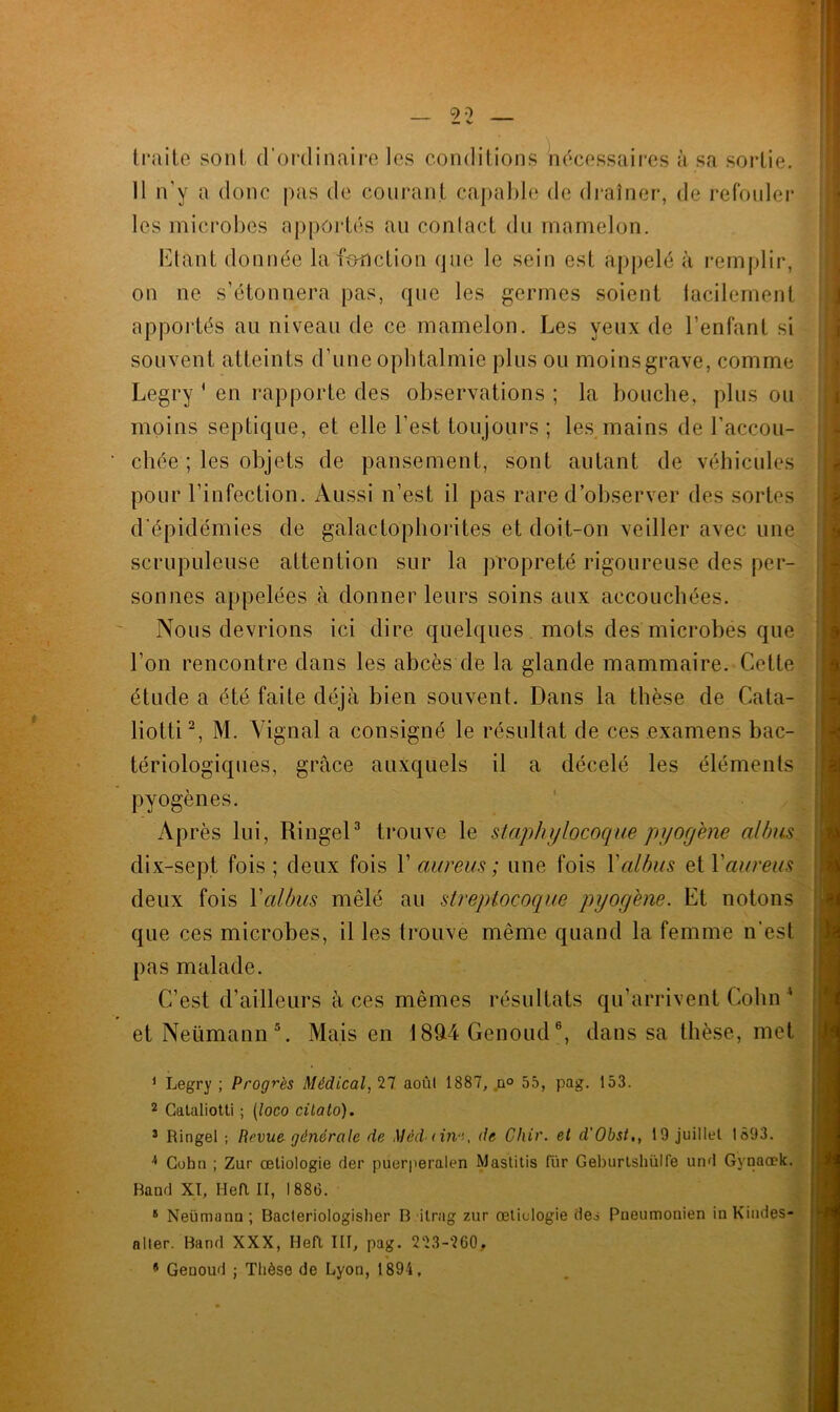 traite sont d’ordinaire les conditions nécessaires à sa sortie. Il n'y a donc pas de courant capable de drainer, de refouler les microbes apportés au contact du mamelon. Etant donnée la fonction que le sein est appelé à remplir, on ne s’étonnera pas, que les germes soient tacilement apportés au niveau de ce mamelon. Les yeux de l’enfant si souvent atteints d’une ophtalmie plus ou moins grave, comme Legry ' en rapporte des observations ; la bouche, plus ou moins septique, et elle l’est toujours; les mains de l’accou- chée ; les objets de pansement, sont autant de véhicules pour l’infection. Aussi n’est il pas rare d’observer des sortes d’épidémies de galactophorites et doit-on veiller avec une scrupuleuse attention sur la propreté rigoureuse des per- sonnes appelées à donner leurs soins aux accouchées. 1 Nous devrions ici dire quelques mots des microbes que l’on rencontre dans les abcès de la glande mammaire. Cette étude a été faite déjà bien souvent. Dans la thèse de Cata- liotti2, M. Vignal a consigné le résultat de ces examens bac- tériologiques, grâce auxquels il a décelé les éléments pyogènes. Après lui, Ringel3 trouve le staphylocoque pyogène allms dix-sept fois; deux fois Y aureus ; une fois Yalbus et l'aureus deux fois Yalbus mêlé au streptocoque pyogène. Et notons que ces microbes, il les trouve même quand la femme n’est pas malade. C’est d’ailleurs à ces mêmes résultats qu’arrivent Colin ' et Neumann5. Mais en 1894 Genoud6, dans sa thèse, met 1 Legry ; Progrès Médical, 27 août 1887, n° 55, pag. 153. 2 Cataliotti ; (loco cilato). 3 Ringel ; Revue générale de Méddne, île Chic, et d'Obst., 19 juillet 1893. !> Cohn ; Zur œtiologie (1er puerperalen M asti tis für Geburlshülfe un'l Gynaœk. Band XI, Hefl II, 1886. 8 Neümann ; Bacleriologisher B ilrag zur oetiulogie des Pneumonien in Kindes- nlter. Band XXX, HeR III, pag. 223-260.. ? Genoud ; Thèse de Lyon, 1894,