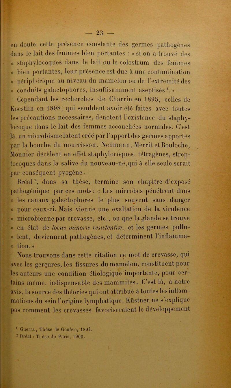 en doute cette présence constante des germes pathogènes dans le lait des femmes bien portantes : « si on a trouvé des » staphylocoques dans le lait ou le colostrum des femmes » bien portantes, leur présence est due à une contamination » périphérique au niveau du mamelon ou de l’extrémité des » conduits galactophores, insuffisamment aseptisés'.» Cependant les recherches de Charrin en 1895, celles de Koestlin en 1898, qui semblent avoir été faites avec toutes les précautions nécessaires, dénotent l’existence du staphy- locoque dans le lait des femmes accouchées normales. C’est là un microbisme latent créé par l’apport des germes apportés par la bouche du nourrisson. Neümann, Merrit et Bouloche, Monnier décèlent en effet staphylocoques, tétragènes, strep- tocoques dans la salive du nouveau-rié,qui à elle seule serait par conséquent pyogène. Bréal2, dans sa thèse, termine son chapitre d’exposé pathogénique par ces mots : « Les microbes pénétrent dans ] » les canaux galactophores le plus souvent sans danger » pour ceux-ci. Mais vienne une exaltation de la virulence . » microbienne par crevasse, etc., ou que la glande se trouve » en état de locus minoris resistentiæ, et les germes pullu- » lent, deviennent pathogènes, et déterminent l’inflamma- » tion.» Nous trouvons dans cette citation ce mot de crevasse, qui avec les gerçures, les fissures du mamelon, constituent pour les auteurs une condition étiologique importante, pour cer- tains même, indispensable des mammites. C’est là, à notre avis, la source des théories qui ont attribué à toutes les inflam- mations du sein l’origine lymphatique. Küstner ne s’explique pas comment les crevasses favoriseraient le développement t 1 Guerra, Thèse <le Genève, 189'*. 2 Préal : Tl èse île Paris, 1900.