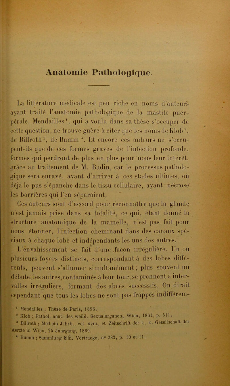 Anatomie Pathologique. La littérature médicale est peu riche en noms d’auteurfe ayant traité l'anatomie pathologique de la mastite puer- pérale. Mendailles *, qui a voulu dans sa thèse s’occuper de cette question, ne trouve guère à citer que les noms de Klob 2, de Billroth3, de Bumm \ Et encore ces auteurs ne s’occu- pent-ils que de ces formes graves de l’infection profonde, formes qui perdront de plus en plus pour nous leur intérêt, grâce au traitement de M. Budin, car le processus patholo- gique sera enrayé, avant d’arriver à ces stades ultimes, où déjà le pus s’épanche dans le tissu cellulaire, ayant nécrosé les barrières qui l’en séparaient. Ces auteurs sont d’accord pour reconnaître que la glande n’est jamais prise dans sa totalité, ce qui, étant donné la structure anatomique de la mamelle, n’est pas fait pour nous étonner, l’infection cheminant dans des canaux spé- ciaux à chaque lobe et indépendants les uns des autres. L’envahissement se fait d’une .façon irrégulière. Un ou plusieurs foyers distincts, correspondant à des lobes dilfé- rents, peuvent s’allumer simultanément; plus souvent un débute, les autres,contaminés à leur tour, se prennent à inter- valles irréguliers, formant des abcès successifs. On dirait cependant que tous les lobes ne sont pas frappés indifférem- 1 Mendailles ; Thèse de Paris, 1896. 2 Klob; Pathol, anat. des weibl. Sexualorganen, Wien, 1864, p. 511. 3 Billroth ; Mediciu Jahrb., vol. xvm, et Zeitschrift der k. k. Gesellschaft dei Aerzle in Wien, 25 Jahrgang, 1869.
