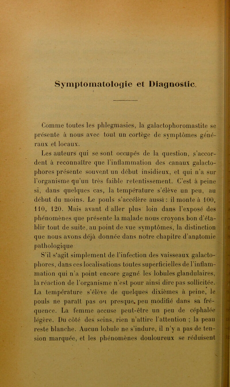 Symptomatologie et Diagnostic. Comme toutes les phlegmasies, la galactophoromastite se présente à nous avec tout un cortège de symptômes géné- raux et locaux. Les auteurs qui se sont occupés de la question, s’accor- dent à reconnaître que l’inflammation des canaux galacto- phores présente souvent un début insidieux, et qui n’a sur l’organisme qu’un très faible retentissement. C’est à peine si, dans quelques cas, la température s’élève un peu, au début du moins. Le pouls s’accélère aussi: il monte à 100, 110, 120. Mais avant d aller plus loin dans l’exposé des phénomènes que présente la malade nous croyons bon d’éta- blir tout de suite, au point de vue symptômes, la distinction que nous avons déjà donnée dans notre chapitre d’anatomie pathologique S’il s’agit simplement de l’infection des vaisseaux galacto- phores, dans ces localisations toutes superficielles de l’inflam- mation qui n’a point encore gagné les lobules glandulaires, la réaction de l’organisme n’est pour ainsi dire pas sollicitée. La température s’élève de quelques dixièmes à peine, le pouls ne paraît pas ou presque, peu modifié dans sa fré- quence. La femme accuse peut-être un peu de céphalée légère. Du côté des seins, rien n’attire l’attention ; la peau reste blanche. Aucun lobule ne s’indure, il n’y a pas de ten- sion marquée, et les phénomènes douloureux se réduisent