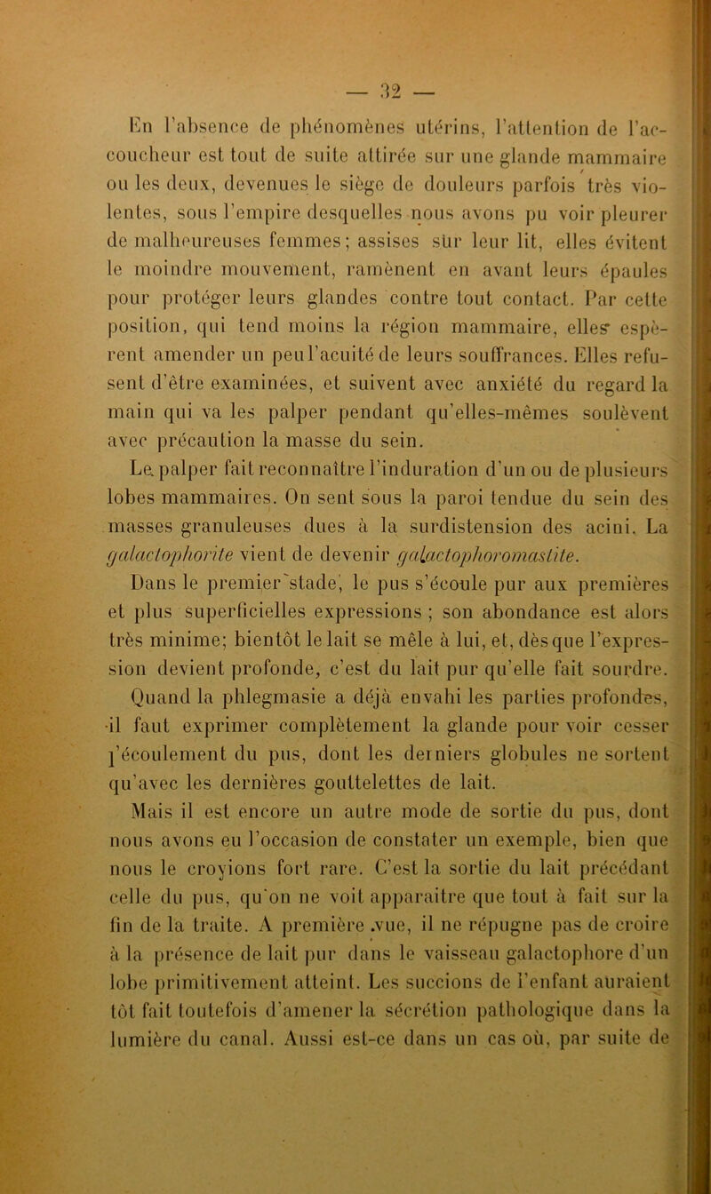 En l’absence de phénomènes utérins, l’attention de l'ac- coucheur est tout de suite attirée sur une glande mammaire / ou les deux, devenues le siège de douleurs parfois très vio- lentes, sons l’empire desquelles nous avons pu voir pleurer de malheureuses femmes; assises sur leur lit, elles évitent le moindre mouvement, ramènent en avant leurs épaules pour protéger leurs glandes contre tout contact. Par cette position, qui tend moins la région mammaire, elles’ espè- rent amender un peul’acuitéde leurs souffrances. Elles refu- sent d’être examinées, et suivent avec anxiété du regard la main qui va les palper pendant qu’elles-mêmes soulèvent avec précaution la masse du sein. Le. palper fait reconnaître l’induration d’un ou de plusieurs lobes mammaires. On sent sous la paroi tendue du sein des masses granuleuses dues à la surdistension des acini. La galactophorite vient de devenir g alactophor ornas Lite. Dans le premier'stade', le pus s’écoule pur aux premières et plus superficielles expressions ; son abondance est alors très minime; bientôt le lait se mêle à lui, et, dèsque l’expres- sion devient profonde, c’est du lait pur qu’elle fait sourdre. Quand la phlegmasie a déjà envahi les parties profondes, •il faut exprimer complètement la glande pour voir cesser l’écoulement du pus, dont les derniers globules ne sortent qu’avec les dernières gouttelettes de lait. Mais il est encore un autre mode de sortie du pus, dont nous avons eu l’occasion de constater un exemple, bien que nous le croyions fort rare. C’est la sortie du lait précédant celle du pus, qu'on ne voit apparaître que tout à fait sur la fin de la traite. A première .vue, il ne répugne pas de croire à la présence de lait pur dans le vaisseau galactophore d’un lobe primitivement atteint. Les succions de l’enfant auraient tôt fait toutefois d’amener la sécrétion pathologique dans la lumière du canal. Aussi est-ce dans un cas où, par suite de