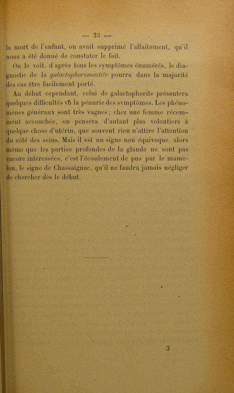la mort de l'enfant, on avait supprimé l’allaitement, qu’il nous a été donné de constater le fait. On le voit, d'après tous les symptômes énumérés, le dia- gnostic de la galactophoromastite pourra dans la majorité des cas être facilement porté. Au début cependant, celui de galactophorite présentera quelques difficultés vti la pénurie des symptômes. Les phéno- mènes généraux sont très vagues ; chez une femme récem- ment accouchée, on pensera d’autant plus volontiers à quelque chose d’utérin, que souvent rien n'attire l'attention du côté des seins. Mais il est un signe non équivoque, alors même que les parties profondes de la glande ne sont pas encore intéressées, c’est l'écoulement de pus par le mame- lon, le signe de Chassaignac, qu’il ne faudra jamais négliger de chercher dès le début.