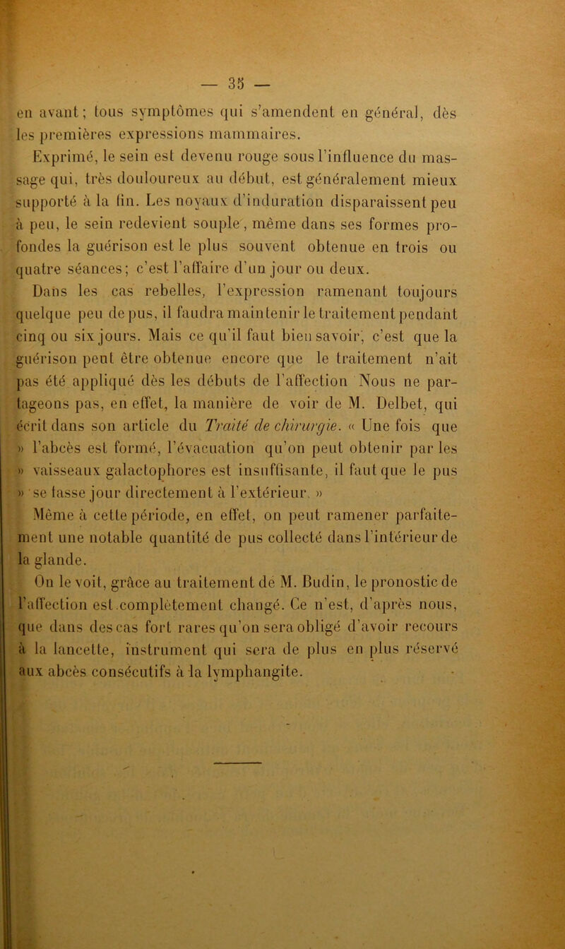 en avant; tous symptômes qui s’amendent en général, dès les premières expressions mammaires. Exprimé, le sein est devenu rouge sous l’influence du mas- sage qui, très douloureux au début, est généralement mieux supporté à la lin. Les noyaux d’induration disparaissent peu à peu, le sein redevient souple, même dans ses formes pro- fondes la guérison est le plus souvent obtenue en trois ou quatre séances; c’est l’affaire d’un jour ou deux. Dans les cas rebelles, l’expression ramenant toujours quelque peu de pus, il faudra maintenir le traitement pendant cinq ou six jours. Mais ce qu'il faut bien savoir, c’est que la guérison peut être obtenue encore que le traitement n’ait pas été appliqué dès les débuts de l’affection Nous ne par- tageons pas, en effet, la manière de voir de M. Delbet, qui écrit dans son article du Traité de chirurgie. « Une fois que » l’abcès est formé, l’évacuation qu’on peut obtenir par les » vaisseaux galactophores est insuffisante, il faut que le pus » se tasse jour directement à l'extérieur. » Même à cette période, en effet, on peut ramener parfaite- ment une notable quantité de pus collecté dans l’intérieur de la glande. On le voit, grâce au traitement de M. Budin, le pronostic de l’affection est.complètement changé. Ce n’est, d’après nous, que dans des cas fort rares qu’on sera obligé d’avoir recours à la lancette, instrument qui sera de plus en plus réservé aux abcès consécutifs à la lymphangite.