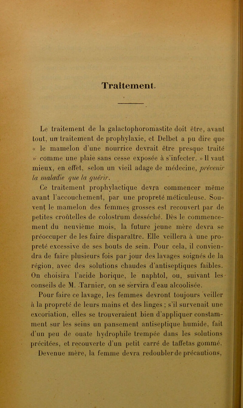 Traitement. Le traitement de la galactophoromastite doit être, avant tout, un traitement de prophylaxie, et Delbet a pu dire que « le mamelon d’une nourrice devrait être presque traité » comme une plaie sans cesse exposée à s’infecter. » Il vaut mieux, en effet, selon un vieil adage de médecine, prévenir la maladie que la guérir. Ce traitement prophylactique devra commencer même avant l’accouchement, par une propreté méticuleuse. Sou- vent le mamelon des femmes grosses est recouvert par de petites croûtelles de colostrum desséché. Dès le commence- ment du neuvième mois, la future jeune mère devra se préoccuper de les faire disparaître. Elle veillera à une pro- preté excessive de ses bouts de sein. Pour cela, il convien- dra de faire plusieurs fois par jour des lavages soignés de la région, avec des solutions chaudes d’antiseptiques faibles. On choisira l’acide borique, le naphtol, ou, suivant les- conseils de M. .Tarnier, on se servira d’eau alcoolisée. Pour faire ce lavage, les femmes devront toujours veiller à la propreté de leurs mains et des linges ; s’il survenait une excoriation, elles se trouveraient bien d’appliquer constam- ment sur les seius un pansement antiseptique humide, fait d’un peu de ouate hydrophile trempée dans les solutions précitées, et recouverte d’un petit carré de taffetas gommé. Devenue mère, la femme devra redoubler de précautions,