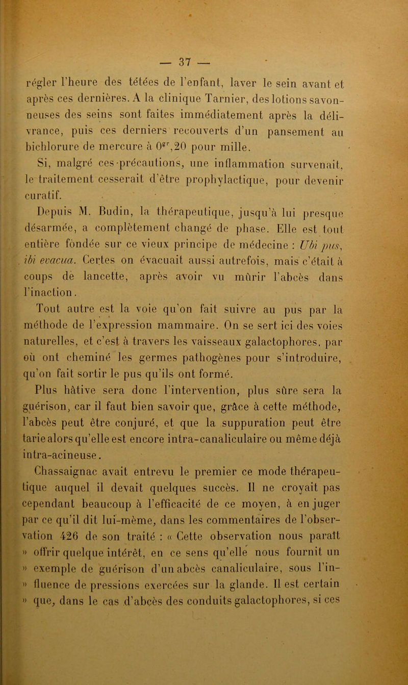 régler l'heure des tétées de l’enfant, laver le sein avant et après ces dernières. A la clinique Tarnier, des lotions savon- neuses des seins sont faites immédiatement après la déli- vrance, puis ces derniers recouverts d’un pansement au bichlorure de mercure à 0gr,20 pour mille. Si, malgré ces précautions, une inflammation survenait, le traitement cesserait d’être prophylactique, pour devenir curatif. • Depuis M. Budin, la thérapeutique, jusqu’à lui presque désarmée, a complètement changé de phase. Elle est tout entière fondée sur ce vieux principe de médecine : Ubi pus-, ibi évacua. Certes on évacuait aussi autrefois, mais c’était à coups de lancette, après avoir vu mûrir l’abcès dans l'inaction. Tout autre est la voie qu’on fait suivre au pus par la méthode de l’expression mammaire. On se sert ici des voies naturelles, et c’est à travers les vaisseaux galactophores, par où ont cheminé les germes pathogènes pour s’introduire, qu’on fait sortir le pus qu’ils ont formé. Plus hâtive sera donc l’intervention, plus sûre sera la guérison, car il faut bien savoir que, grâce à cette méthode, l’abcès peut être conjuré, et que la suppuration peut être tarie alors qu’elle est encore intra-canaliculaire ou même déjà intra-acineuse. Chassaignac avait entrevu le premier ce mode thérapeu- tique auquel il devait quelques succès. Il ne croyait pas cependant beaucoup à l’efficacité de ce moyen, à en juger par ce qu’il dit lui-mème, dans les commentaires de l’obser- vation 426 de son traité : « Cette observation nous paraît » offrir quelque intérêt, en ce sens qu’elle nous fournit un » exemple de guérison d’un abcès canaliculaire, sous l’in— » fluence de pressions exercées sur la glande. Il est certain » que, dans le cas d’abcès des conduits galactophores, si ces