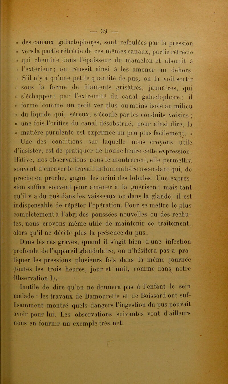 » des canaux galactophores, sont refoulées par la pression » vers la partie rétrécie de ces mêmes canaux, partie rétrécie » qui chemine dans l’épaisseur du mamelon et aboutit à » l’extérieur; on réussit ainsi à les amener au dehors. » S’il n’y a qu’une petite quantité de pus, on la voit sortir » sous la forme de filaments grisâtres, jaunâtres, qui » s’échappent par l’extrémité du canal galactophore ; il » forme comme un petit ver plus ou moins isolé au milieu « du liquide qui, séreux, s’écoule par les conduits voisins; » une fois l’orifice du canal désobstrué, pour ainsi dire, la » matière purulente est exprimée un peu plus facilement. » Une des conditions sur laquelle nous croyons utile d’insister, est de pratiquer de bonne heure cette expression. Hâtive, nos observations nous le montreront, elle permettra souvent d’enrayer le travail inflammatoire ascendant qui, de proche en proche, gagne les acini des lobules. Une expres- sion suffira souvent pour amener à la guérison ; mais tant qu’il y a du pus dans les vaisseaux ou dans la glande, il est indispensable de répéter l’opération. Pour se mettre le plus complètement à l’abri des poussées nouvelles ou des rechu- tes, nous croyons même utile de maintenir ce traitement, alors qu’il ne décèle plus la présence du pus. Dans les cas graves, quand il s’agit bien d’une infection profonde de l’appareil glandulaire, on n’hésitera pas à pra- tiquer les pressions plusieurs fois dans la même journée (toutes les trois heures, jour et nuit, comme dans notre Observation Ij. Inutile de dire qu’on ne donnera pas à l’enfant le sein malade : les travaux de Damourette et de Boissard ont suf- fisamment montré quels dangers l’ingestion du pus pouvait avoir pour lui. Les observations suivantes vont d ailleurs nous en fournir un exemple très net. t