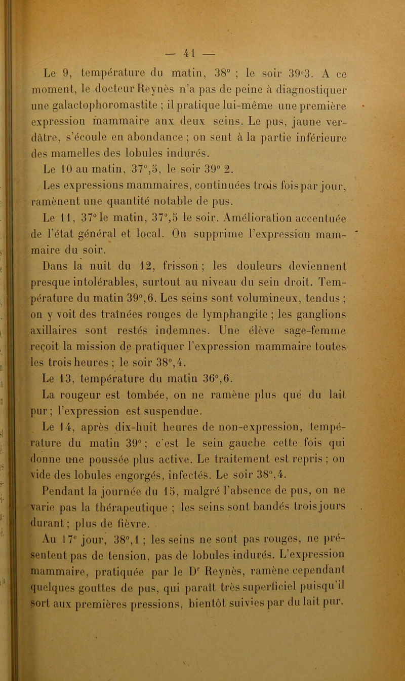 Le 9, température du matin, 38° ; le soir 39°3. A ce moment, le docteur Reynès n’a pas de peine à diagnostiquer une galactophoromastite ; il pratique lui-même une première expression mammaire anx deux seins. Le pus, jaune ver- dâtre, s’écoule en abondance; on sent à la partie inférieure des mamelles des lobules indurés. Le 10 au matin, 37°,5, le soir 39° 2. Les expressions mammaires, continuées trois foispàr jour, ramènent une quantité notable de pus. Le 11, 37° le matin, 37°,3 le soir. Amélioration accentuée de l’état général et local. On supprime l’expression mam- maire du soir. Dans la nuit du 12, frisson; les douleurs deviennent presque intolérables, surtout au niveau du sein droit. Tem- pérature du matin 39°,6. Les seins sont volumineux, tendus ; on y voit des traînées rouges de lymphangite ; les ganglions axillaires sont restés indemnes. Une élève sage-femme reçoit la mission de pratiquer l’expression mammaire toutes les trois heures ; le soir 38°, 4. Le 13, température du matin 36°,6. La rougeur est tombée, on ne ramène plus que du lait pur; l’expression est suspendue. Le 14, après dix-huit heures de non-expression, tempé- rature du matin 39°; c'est le sein gauche cette fois qui donne une poussée plus active. Le traitement est repris ; on vide des lobules engorgés, infectés. Le soir 38°,4. Pendant la journée du 15, malgré l’absence de pus, on ne varie pas la thérapeutique ; les seins sont bandés troisjours durant ; plus de fièvre. Au 17e jour, 38°, 1 ; les seins ne sont pas rouges, ne pré- sentent pas de tension, pas de lobules indurés. L’expression mammaire, pratiquée parle Dr Reynès, ramène cependant quelques gouttes de pus, qui paraît très superficiel puisqu il sort aux premières pressions, bientôt suivies par du lait pur.