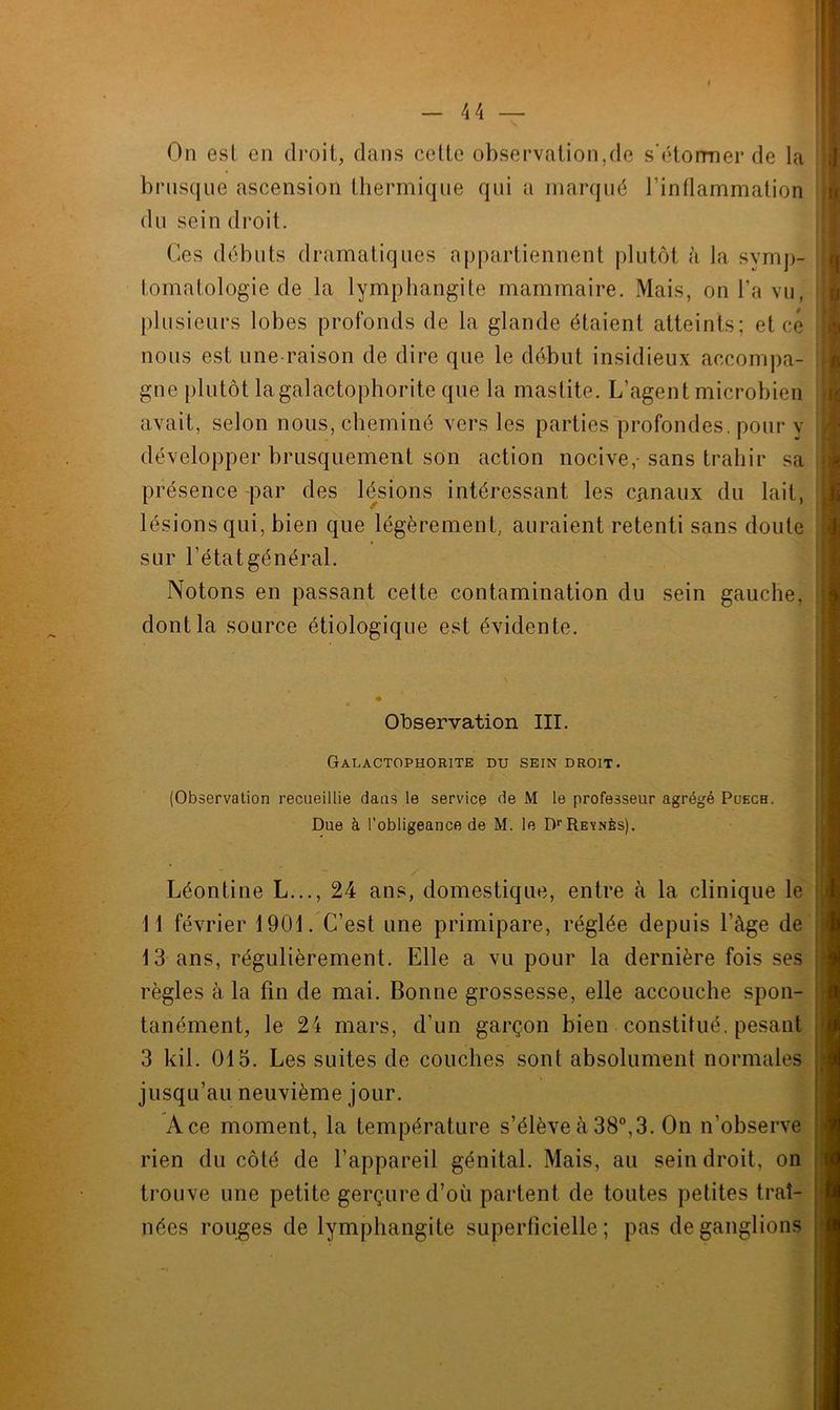 4 4 On est en droit, dans cette observation,de s’étormer de la brusque ascension thermique qui a marqué l’inflammation du sein droit. Ces débuts dramatiques appartiennent plutôt à la symp- tomatologie de la lymphangite mammaire. Mais, on l’a vu, plusieurs lobes profonds de la glande étaient atteints; et ce nous est une raison de dire que le début insidieux accompa- gne plutôt lagalactophorite que la mastite. L’agent microbien avait, selon nous, cheminé vers les parties profondes, pour y développer brusquement son action nocive,- sans trahir sa présence par des lésions intéressant les canaux du lait, lésions qui, bien que légèrement, auraient retenti sans doute sur l’étatgénéral. Notons en passant cette contamination du sein gauche, dont la source étiologique est évidente. Observation III. Galactophorite du sein droit. (Observation recueillie dans le service de M le professeur agrégé Puech. Due à l'obligeance de M. le DrREVNÈs). Léontine L..., 24 ans, domestique, entre à la clinique le il février 1901. C’est une primipare, réglée depuis l’àge de 13 ans, régulièrement. Elle a vu pour la dernière fois ses règles à la fin de mai. Bonne grossesse, elle accouche spon- tanément, le 24 mars, d’un garçon bien constitué, pesant 3 kil. 013. Les suites de couches sont absolument normales jusqu’au neuvième jour. Ace moment, la température s’élève à 38°,3. On n’observe rien du côté de l’appareil génital. Mais, au sein droit, on trouve une petite gerçure d’où partent de toutes petites traî- nées rouges de lymphangite superficielle; pas de ganglions
