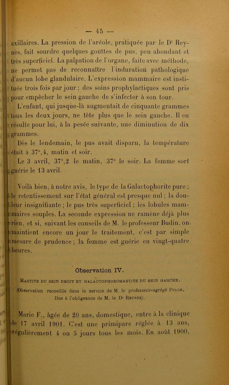 axillaires. La pression de l’aréole, pratiquée par le Dr Rey- nès, fait sourdre quelques gouttes de pus, peu abondant et | très superficiel. La palpation de l’organe, faite avec méthode, ne permet pas de reconnaître l'induration pathologique j d’aucun lobe glandulaire. L’expression mammaire est insti- i tuée trois fois par jour ; des soins prophylactiques sont pris il pour empêcher le sein gauche de s’infecter à son tour. L'enfant, qui jusque-là augmentait de cinquante grammes «; tous les deux jours, ne tète plus que le sein gauche. 11 en : r résulte pour lui, à la pesée suivante, une diminution de dix ii. grammes. Dès le lendemain, le pus avait disparu, la température était à 37°,4, matin et soir. Le 3 avril, 37°,2 le matin, 37° le soir. La femme sort j .guérie le 13 avril. l)t Ijl# Voilà bien, à notre avis, le type de laGalactophorite pure ; le retentissement sur l’état général est presque nul ; la dou- leur insignifiante ; le pus très superficiel ; les lobules mam- maires souples. La seconde expression ne ramène déjà plus rien, et si, suivant les conseils de M. le professeur Budin, on. maintient encore un jour le traitement, c’est par simple mesure de prudence ; la femme est guérie en vingt-quatre heures. Observation IV. Mastite du sein droit et galactophoromastite du sein gauche. (Observation recueillie dans le service de M. le professeur-agrégé PutcH. Due à l’obligeance de M. le Dr Reynès). Marie F., âgée de 20 ans, domestique, entre à la clinique le 17 avril 1901. C’est une primipare réglée à 13 ans, régulièrement 4 ou 3 jours tous les mois. En aoiit 1900,