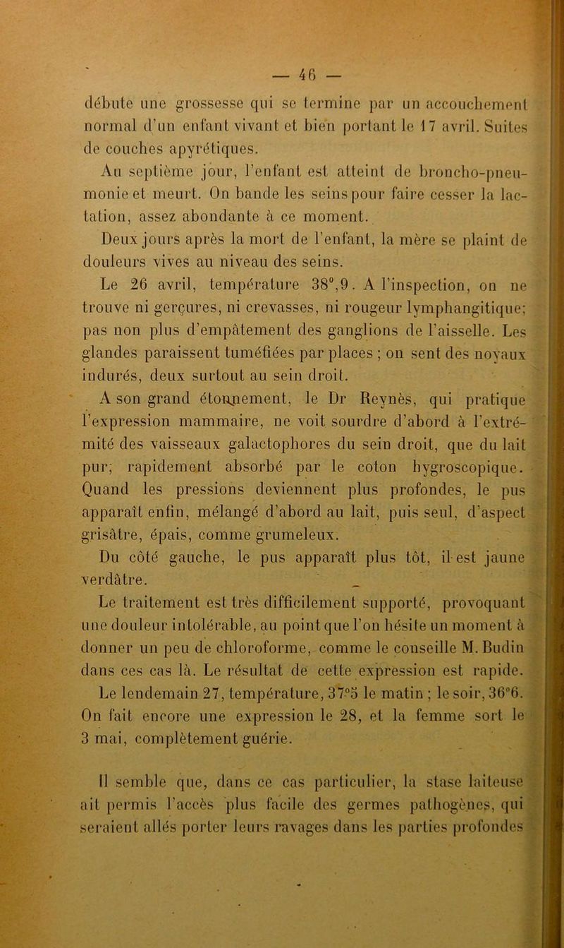 débute une grossesse qui se termine par un accouchement normal d’un enfant vivant et bien portant le 17 avril. Suites de couches apyrétiques. Au septième jour, l’enfant est atteint de broncho-pneu- monie et meurt. On bande les seins pour faire cesser la lac- tation, assez abondante à ce moment. Deux jours après la mort de l’enfant, la mère se plaint de douleurs vives au niveau des seins. Le 26 avril, température 38°,9. A l’inspection, on ne trouve ni gerçures, ni crevasses, ni rougeur lymphangitique; pas non plus d’empâtement des ganglions de l’aisselle. Les glandes paraissent tuméfiées par places ; on sent des noyaux indurés, deux surtout au sein droit. A son grand étonnement, le Dr Reynès, qui pratique l’expression mammaire, ne voit sourdre d’abord à l’extré- mité des vaisseaux galactophores du sein droit, que du lait pur; rapidement absorbé par le coton hygroscopique. Quand les pressions deviennent plus profondes, le pus apparaît enfin, mélangé d’abord au lait, puis seul, d’aspect grisâtre, épais, comme grumeleux. Du côté gauche, le pus apparaît plus tôt, il est jaune verdâtre. Le traitement est très difficilement supporté, provoquant une douleur intolérable, au point que l'on hésite un moment à donner un peu de chloroforme, comme le conseille M.Budin dans ces cas là. Le résultat de cette expression est rapide. Le lendemain 27, température, 37°o le matin ; le soir, 36°6. On fait encore une expression le 28, et la femme sort le 3 mai, complètement guérie. ii semble que, dans ce cas particulier, la stase laiteuse ait permis l’accès plus facile des germes pathogènes, qui seraient allés porter leurs ravages dans les parties profondes