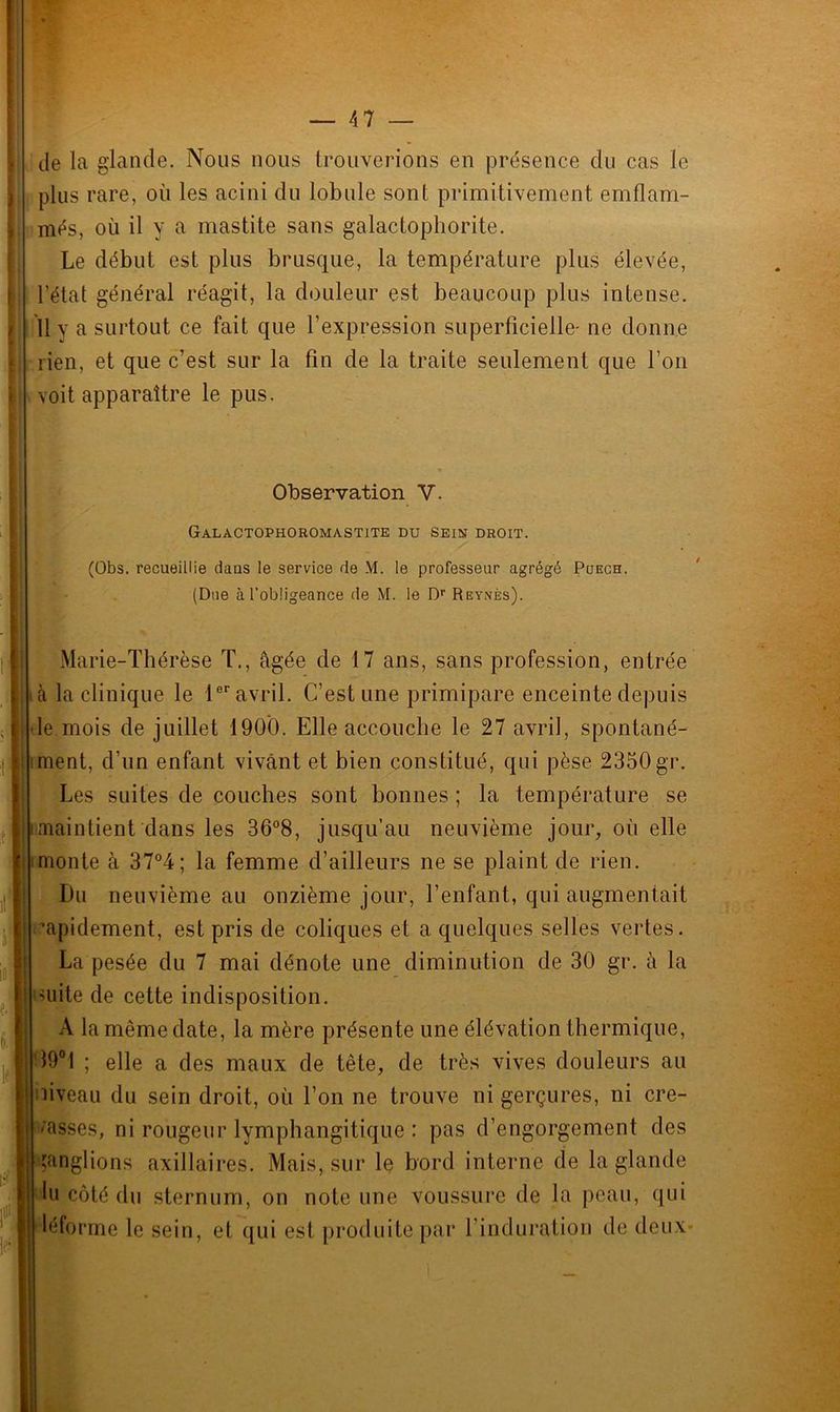 de la glande. Nous nous trouverions en présence du cas le plus rare, où les acini du lobule sont primitivement emflam- més, où il y a mastite sans galactophorite. Le début est plus brusque, la température plus élevée, l’état général réagit, la douleur est beaucoup plus intense. 11 y a surtout ce fait que l’expression superficielle- ne donne rien, et que c’est sur la fin de la traite seulement que l’on voit apparaître le pus. Observation V. Galactophoromastite du sein droit. (Obs. recueillie dans le service de M. le professeur agrégé Pijech. (Due à 1’obügeance de M. le Dr Rbynès). f ( I! il Marie-Thérèse T., âgée de 17 ans, sans profession, entrée à la clinique le 1er avril. C’est une primipare enceinte depuis le mois de juillet 1900. Elle accouche le 27 avril, spontané- ment, d’un enfant vivant et bien constitué, qui pèse 2350 gr. Les suites de couches sont bonnes ; la température se maintient dans les 36°8, jusqu’au neuvième jour, où elle monte à 37°4; la femme d’ailleurs ne se plaint de rien. Du neuvième au onzième jour, l’enfant, qui augmentait '■apidement, est pris de coliques et a quelques selles vertes. La pesée du 7 mai dénote une diminution de 30 gr. â la mite de cette indisposition. A la même date, la mère présente une élévation thermique, 19°1 ; elle a des maux de tête, de très vives douleurs au niveau du sein droit, où l’on ne trouve ni gerçures, ni cré- asses, ni rougeur lymphangitique : pas d’engorgement des ganglions axillaires. Mais, sur le bord interne de la glande lu côté du sternum, on note une voussure de la peau, qui léforme le sein, et qui est produite par l'induration de deux*
