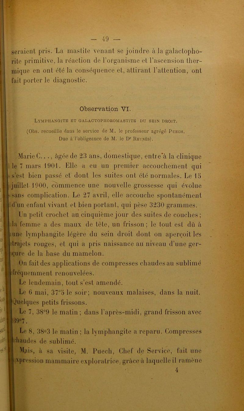 seraient pris. 'La mastite venant se joindre à la galactopho- rite primitive, la réaction de l’organisme et l’ascension ther- mique en ont été la conséquence et, attirant l’attention, ont fait porter le diagnostic. / Observation VI. Lymphangite et galactophoromastite du sein droit. (Obs. recueillie dans le service de M. le professeur agrégé Puech. Due à l’obligeance de M. le Dr Reynès). Marie C.. ., âgée de 23 ans, domestique, entre*à la clinique le 7 mars 1901. Elle a eu un premier accouchement qui -s’est bien passé et dont les suites ont été normales. Le 15 juillet 1900, commence une nouvelle grossesse qui évolue sans complication. Le 27 avril, elle accouche spontanément d’un enfant vivant et bien portant, qui pèse 3230 grammes. ÎUn petit crochet au cinquième jour des suites de couches; la femme a des maux de tête, un frisson; le tout est du à iune lymphangite légère du sein droit dont on aperçoit les i drajets rouges, et qui a pris naissance au niveau d’une ger- II çure de la base du mamelon. On fait des applications de compresses chaudes au sublimé i fréquemment renouvelées. Le lendemain, tout s’est amendé. Le 0 mai, 37°5 le soir; nouveaux malaises, dans la nuit. Quelques petits frissons. Le 7, 38°9 le matin; dans l’après-midi, grand frisson avec jl9°7. Le 8, 38°3 le matin ; la lymphangite a reparu. Compresses (chaudes de sublimé. Mais, à sa visite, M. Puech, Chef de Service, fait une il ramène 4 ^pression mammaire exploratrice, grâce à laquelle