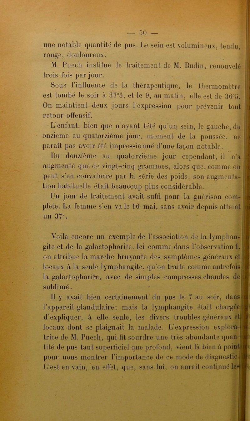 une notable quantité de pus. Le sein est volumineux, tendu, rouge, douloureux. M. Puech institue le traitement de M. Budin, renouvelé trois fois par jour. Sous l’influence de la thérapeutique, le thermomètre est tombé le soir à 37°5, et le 9, au matin, elle est de 36°5. On maintient deux jours l’expression pour prévenir tout retour offensif. L’enfant, bien que n’ayant tété qu’un sein, le gauche, du onzième au quatorzième jour, moment de la poussée, ne paraît pas avoir été impressionné d’une façon notable. Du douzième au quatorzième jour cependant, il n’a augmenté que de vingt-cinq grammes, alors que, comme on peut s’en convaincre par la série des poids, son augmenta- tion habituelle était beaucoup plus considérable. Un jour de traitement avait suffi pour la guérison com- plète. La femme s’en va le 16 mai, sans avoir depuis atteint un 37°. Voilà encore un exemple de l’association de la lymphan- gite et de la galactophorite. Ici comme dans l’observation I. on attribue la marche bruyante des symptômes généraux et locaux à la seule lymphangite, qu’on traite comme autrefois la galactophorite, avec de simples compresses chaudes de sublimé. 11 y avait bien certainement du pus le 7 au soir, dans l’appareil glandulaire; mais la lymphangite était chargée d’expliquer, à elle seule, les divers troubles généraux et locaux dont se plaignait la malade. L'expression explora- trice de M. Puech, qui lit sourdre une très abondante quan tité de pus tant superficiel que profond, vient là bien à poin pour nous montrer l’importance de ce mode de diagnostic C’est en vain, en effet, que, sans lui, on aurait continué le