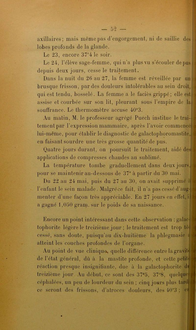 axillaires; mais même pas d’engorgement, ni de saillie des i lobes profonds de la glande. Le 23, encore 3-7°4 le soir. Le 24, l’élève sage-femme, qui n’a plus vu s’écouler de pus ; depuis deux jours, cesse le traitement. Dans la nuit du 26 au 27, la femme est réveillée par un : brusque frisson, par des douleurs intolérables au sein droit, j qui est tendu, bosselé. La femme a le faciès grippé; elle est ; assise et courbée sur son lit, pleurant sous l’empire de la, souffrance. Le thermomètre accuse 40°3. Au matin, M. le professeur agrégé Puech institue le trai- j tementpar l’expression mammaire, après l'avoir commencé | lui-même, pour établir le diagnostic de galactophoromastite, 1 en faisant sourdre une très grosse quantité de pus. Quatre jours durant, on poursuit le traitement, aidé des] applications de compresses chaudes au sublimé. La température tombe graduellement dans deux jours, pour se maintenir au-dessous de 37° à partir du 30 mai. Du 22 au 24 mai, puis du 27 au 30, on avait supprimé il l’enfant le sein malade, Malgréce fait, il n'a pas cessé d’aug- menter d’une façon très appréciable. En 27 jours en effet, ii a gagné 1,030 gram. sur le poids de sa naissance. ' Encore un point intéressant dans cette observation : galac-j tophorite légère le treizième jour ; le traitement est trop tôj cessé, sans doute, puisqu’au dix-huitième la phlegmasie ;i atteint les couches profondes de l’organe. Au point de vue clinique^ quelle différence entre la gravit* réaction presque insignifiante, due à la galactophorite di treizième jour. Au début, ce sont des 37°5, 37°8, quelque ; céphalées, un peu de lourdeur du sein ; cinq jours plus tard ce seront des frissons, d’atroces douleurs, des i0°3 ; e