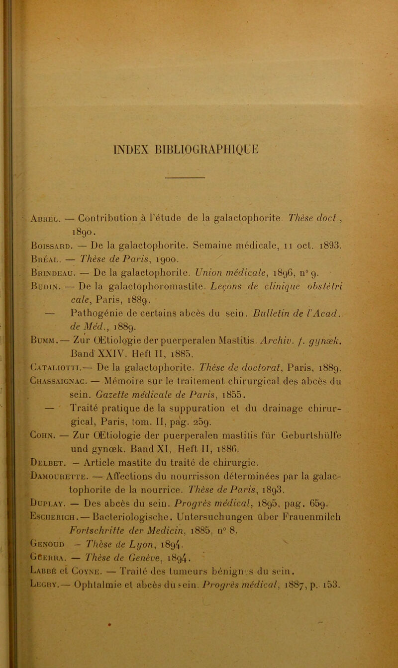 INDEX BIBLIOGRAPHIQUE Abrel. — Contribution à l’étude de la galaclophorite. Thèse docl , 1890. Boissard. — De la galactophorite. Semaine médicale, 11 oct. i893. Bréal. — Thèse de Paris, 1900. Brindeau. — De la galactophorite. Union médicale, 1896, n°9. Büdin. — De la galactophoromaslite. Leçons de clinique obstélri cale, Paris, 1889. — Pathogénie de certains abcès du sein. Bulletin de l'Acad. de MécL, 1889. Bumm.— Zur OEtiologie der puerperalen Mastilis. Archiv. /. gijnæk. Band' XXIV. Heft II, i885. Cataliotti.— De la galactophorite. Thèse de doctorat, Paris, 1889. Chassaignac. — Mémoire sur le traitement chirurgical des abcès du sein. Gazette médicale de Paris, 1855. — Traité pratique de la suppuration et du drainage chirur- gical, Paris, tom. II, pa!g. 259. Cohn. — Zur OEtiologie der puerperalen mastilis fur Geburlshülfe und gynœk. Band XI, Heft II, 1886. Delbet. — Article mastite du traité de chirurgie. Damourette. — Affections du nourrisson déterminées par la galac- tophorile de la nourrice. Thèse de Paris, 1893. Duplay. — Des abcès du sein. Progrès médical, 1895, pag. 659. Escherich.— Bacleriologischc. Untersuchungen Liber Frauenmilch Fortschritle der Medicin, 1885, n° 8. Genoud — Thèse de Lgon, 1894. GCerra. — Thèse de Genève, 1894. Labbé et Coyne. — Traité des tumeurs bénignes du sein. Legry,— Ophtalmie et abcès du f-ein. Progrès médical, 1887, p. 153.