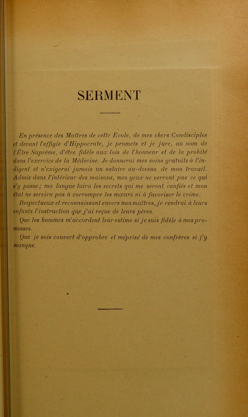 SERMENT . En présence clés Maîtres de cette Ecole, de mes chers Condisciples et devant l’effigie cl’Hippocrate, je promets et je jure, au nom de l'Être Suprême, d’être fidèle aux lois de l'honneur et de la probité dans l’exercice de la Médecine. Je donnerai mes soins gratuits à l’in- digent et n’exigerai jamais un salaire au-dessus de mon travail. Admis dans l’intérieur des maisons, mes yeux ne verront pas ce qui s’y passe ; ma langue taira les secrets qui me seront confiés et mon état ne servira pas à corrompre les mœurs ni à favoriser le crime. Respectueux et reconnaissant envers mes maîtres, je rendrai à leurs enfants l’instruction que j’ai reçue de leurs pères. Que les hommes m accordent leur estime si je suis fidèle à mes pro- messes. Que je sois couvert d’opprobre et méprisé de mes confrères si j’y manque.
