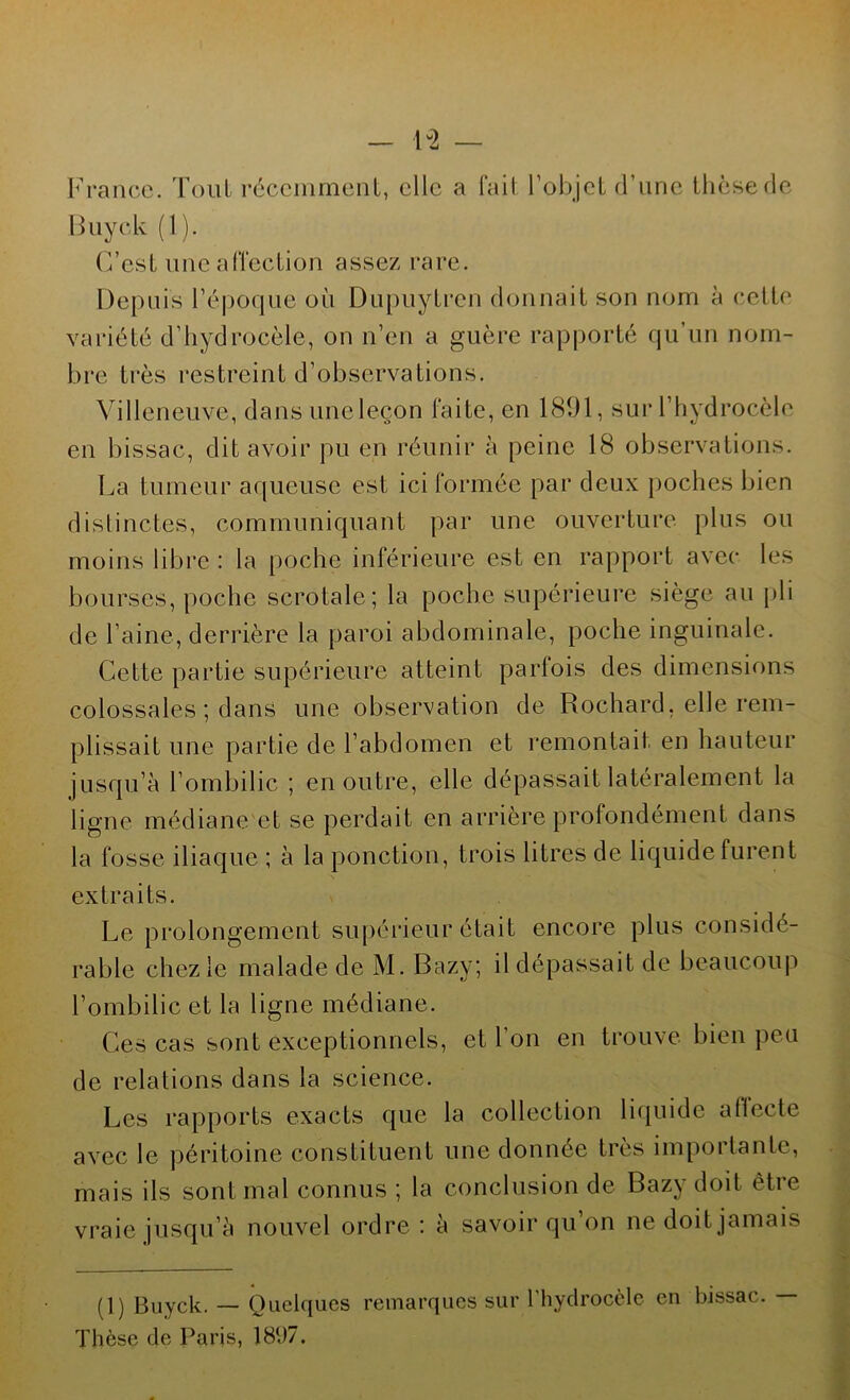 France. Tout récemment, elle a fait l’objet d’une thèse de Buyck (1). C’est une affection assez rare. Depuis l’époque où Dupuytren donnait son nom à cette variété d’hydrocèle, on n’en a guère rapporté qu’un nom- bre très restreint d’observations. Villeneuve, dans une leçon faite, en 1891, sur l’hydrocèle en bissac, dit avoir pu en réunir à peine 18 observations. La tumeur aqueuse est ici formée par deux poches bien distinctes, communiquant par une ouverture plus ou moins libre: la poche inférieure est en rapport avec les bourses, poche scrotale; la poche supérieure siège au pli de l’aine, derrière la paroi abdominale, poche inguinale. Cette partie supérieure atteint parfois des dimensions colossales ; dans une observation de Rochard, elle rem- plissait une partie de l’abdomen et remontait en hauteur jusqu’à l’ombilic ; en outre, elle dépassait latéralement la ligne médiane et se perdait en arrière profondément dans la fosse iliaque ; à la ponction, trois litres de liquide furent extraits. Le prolongement supérieur était encore plus considé- rable chez le malade de M. Bazy; il dépassait de beaucoup l’ombilic et la ligne médiane. Ces cas sont exceptionnels, et l’on en trouve bien peu de relations dans la science. Les rapports exacts que la collection liquide affecte avec le péritoine constituent une donnée très importante, mais ils sont mal connus ; la conclusion de Bazy doit être vraie jusqu’à nouvel ordre : à savoir qu on ne doit jamais (1) Buyck. — Quelques remarques sur l’hydrocèle en bissac. — Thèse de Paris, 18(J7.