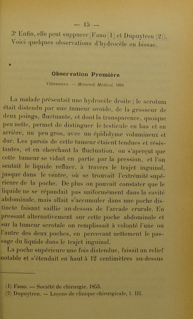 — 45 — 3 Enfin, elle peut suppurer ( f a no | 1 | et Dupuytren |2j) \ oiei quelques observaliojiis d’hydrocèle en bissac. Observation Première \ ilieneuve. — Mercredi Médical, 1891 La malade présentait une hydrocèle droite ; le scrotum était distendu par une tumeur ovoïde, de la grosseur de deux poings, fluctuante, et dont la transparence, quoique permette, permet de distinguer le testicule en bas et en airièie, un peu gros, avec un épididyme volumineux et dur. Les parois de celle tumeur étaient tendues et résis- tantes, et en cherchant la fluctuation, on s’aperçut que cette tumeur se vidait en partie par la pression, et l’on sentait le liquide refluer, à travers le trajet inguinal, jusque dans le ventre, où se trouvait l’extrémité supé- rieure de la poche. De plus on pouvait constater que le liquide ne se répandait pas uniformément dans la cavité abdominale, mais allait s’accumuler dans une poche dis- tincte faisant saillie au-dessus de l’arcade crurale. En pressant alternativement sur cette poche abdominale et sur la tumeur scrotale on remplissait à volonté l’une ou l’autre des deux poches, en percevant nettement le pas- sage du liquide dans le trajet inguinal. La poche supérieure une fois distendue, faisait un relief notable et s’étendait en haut à 12 centimètres au-dessus (1) Fano. — Société de chirurgie. 1853. (2) Dupuytren. — Leçons de clinique chirurgicale, l. III. L