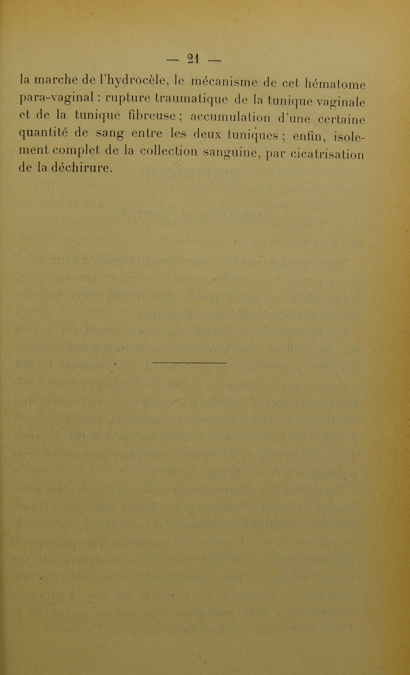 la marche de l’hydrocèle, le mécanisme de cet hématome para-vaginal: rupture traumatique de la tunique vaginale et de la tunique fibreuse; accumulation d’une certaine quantité de sang entre les deux tuniques; enfin, isole- ment complet de la collection sanguine, par cicatrisation