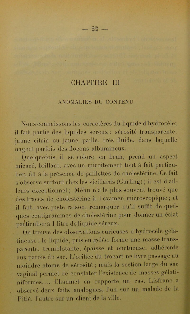 CHAPITRE III ANOMALIES DU CONTENU Nous connaissons les caractères du liquide d’hydrocèle; il fait partie des liquides séreux : sérosité transparente, jaune citrin ou jaune paille, très fluide, dans laquelle nagent parfois des flocons albumineux. Quelquefois il se colore en brun, prend un aspect micacé, brillant, avec un miroitement tout à fait particu- lier, dû à la présence de paillettes de cholestérine. Ce fait s’observe surtout chez les vieillards (Curling) ; il est d’ail- leurs exceptionnel ; Méhu n’a le plus souvent trouvé que des traces de cholestérine à l’examen microscopique; et il fait, avec juste raison, remarquer qu’il suffit de quel- ques centigrammes de cholestérine pour donner un éclat particulier à 1 litre de liquide séreux. On trouve des observations curieuses d’hydrocèle géla- tineuse ; le liquide, pris en gelée, forme une masse trans- parente, tremblotante, épaisse et onctueuse, adhérente aux parois du sac. L’orifice du trocart ne livre passage au moindre atome de sérosité ; mais la section large du sac vaginal permet de constater l’existence de masses gélali- niformcs.... Chaumet en rapporte un cas. Lisfranc a observé deux faits analogues, l’un sur un malade do la Pitié, l’autre sur un client de la ville.