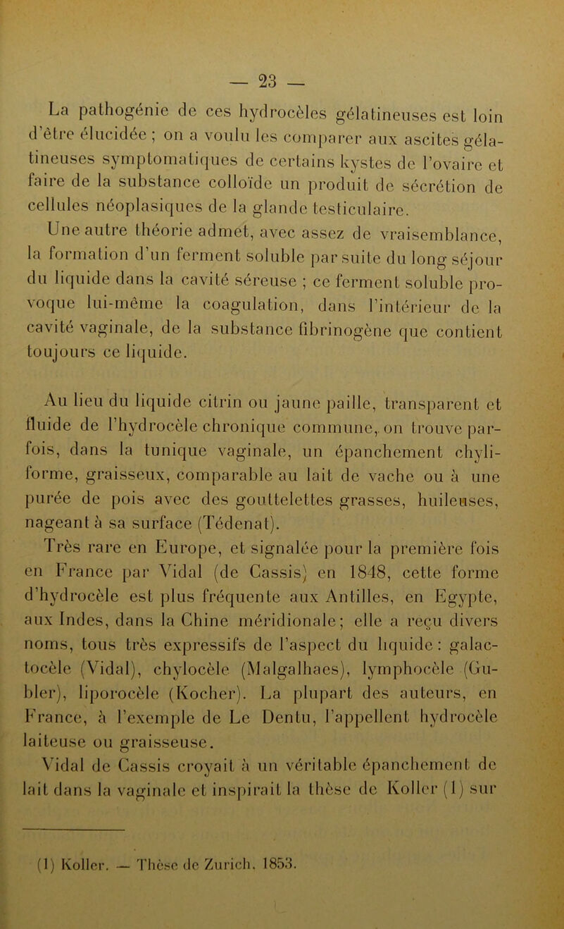 La pathogénie de ces hydrocèles gélatineuses est loin d ètie élucidée , on a voulu les comparer aux ascites géla- tineuses symptomatiques de certains kystes de l’ovaire et faire de la substance colloïde un produit de sécrétion de cellules néoplasiques de la glande testiculaire. Une autre théorie admet, avec assez de vraisemblance, la formation d’un ferment soluble par suite du long séjour du liquide dans la cavité séreuse ; ce ferment soluble pro- voque lui-même la coagulation, dans l’intérieur de la cavité vaginale, de la substance fibrinogène que contient toujours ce liquide. Au lieu du liquide citrin ou jaune paille, transparent et fluide de l’hydrocèle chronique commune, on trouve par- fois, dans la tunique vaginale, un épanchement chyli- forme, graisseux, comparable au lait de vache ou à une purée de pois avec des gouttelettes grasses, huileuses, nageant à sa surface (Tédenat). Très rare en Europe, et signalée pour la première fois en France par Vidal (de Cassis) en 1848, cette forme d’hydrocèle est plus fréquente aux Antilles, en Egypte, aux Indes, dans la Chine méridionale; elle a reçu divers noms, tous très expressifs de l’aspect du liquide: galac- tocèle (Vidal), chylocèle (Malgalhaes), lymphocèle (Gu- bler), liporocèle (Kocher). La plupart des auteurs, en France, à l’exemple de Le Dentu, l’appellent hydrocèle laiteuse ou graisseuse. Vidal de Cassis croyait à un véritable épanchement de lait dans la vaginale et inspirait la thèse de Koller (1) sur (1) Koller. - Thèse de Zurich. 1853.